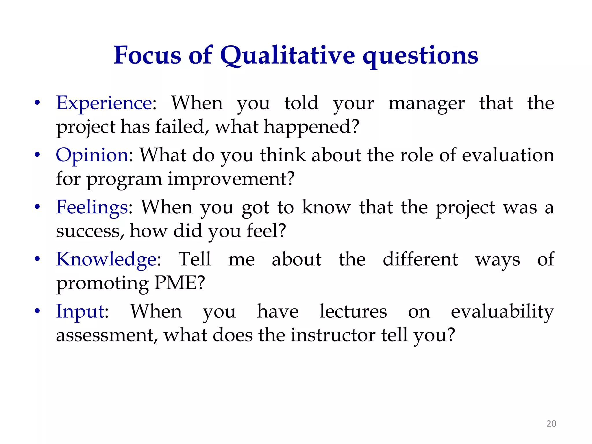 Focus of Qualitative questions
• Experience: When you told your manager that the
  project has failed, what happened?
• Opinion: What do you think about the role of evaluation
  for program improvement?
• Feelings: When you got to know that the project was a
  success, how did you feel?
• Knowledge: Tell me about the different ways of
  promoting PME?
• Input: When you have lectures on evaluability
  assessment, what does the instructor tell you?



                                                        20
 
