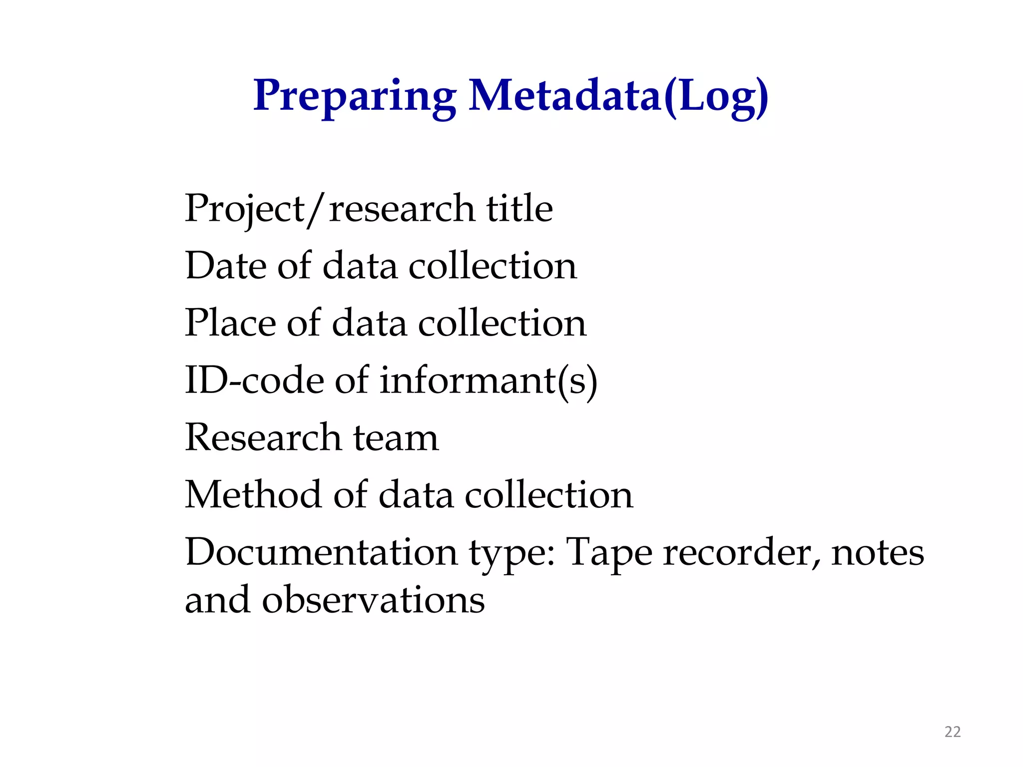Preparing Metadata(Log)

Project/research title
Date of data collection
Place of data collection
ID-code of informant(s)
Research team
Method of data collection
Documentation type: Tape recorder, notes
and observations


                                           22
 