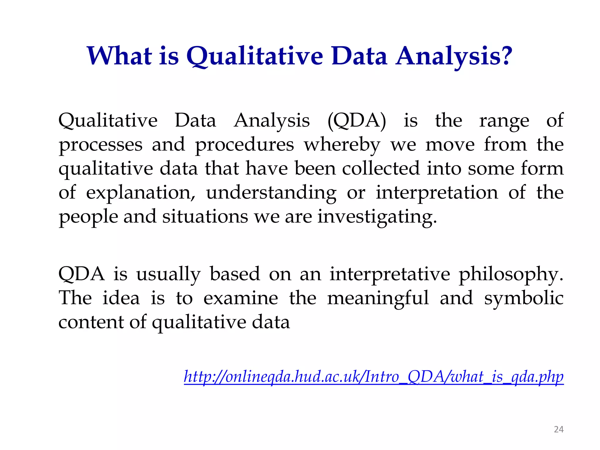 What is Qualitative Data Analysis?

Qualitative Data Analysis (QDA) is the range of
processes and procedures whereby we move from the
qualitative data that have been collected into some form
of explanation, understanding or interpretation of the
people and situations we are investigating.

QDA is usually based on an interpretative philosophy.
The idea is to examine the meaningful and symbolic
content of qualitative data

             http://onlineqda.hud.ac.uk/Intro_QDA/what_is_qda.php


                                                               24
 
