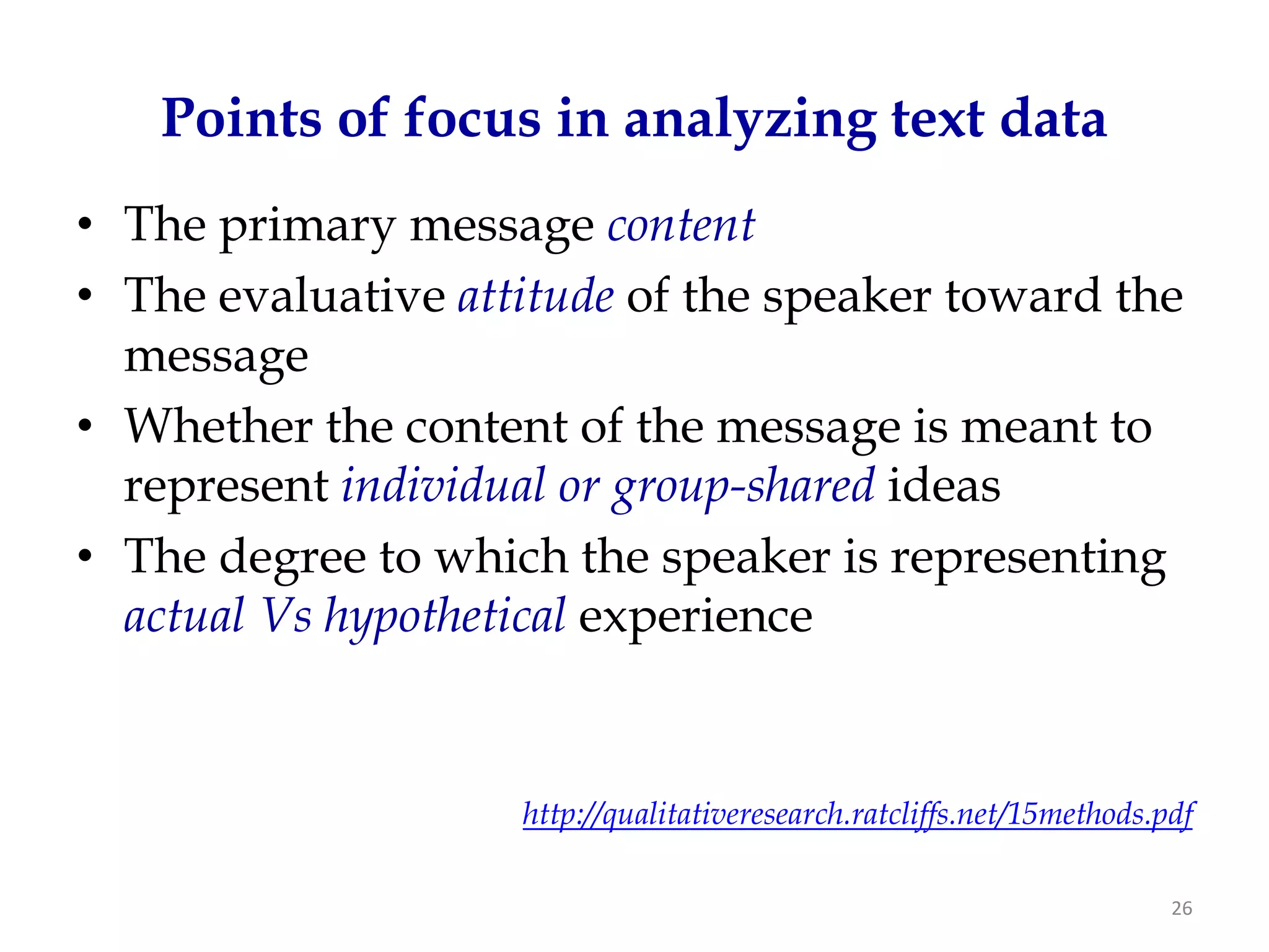 Points of focus in analyzing text data
• The primary message content
• The evaluative attitude of the speaker toward the
  message
• Whether the content of the message is meant to
  represent individual or group-shared ideas
• The degree to which the speaker is representing
  actual Vs hypothetical experience


                    http://qualitativeresearch.ratcliffs.net/15methods.pdf

                                                                        26
 