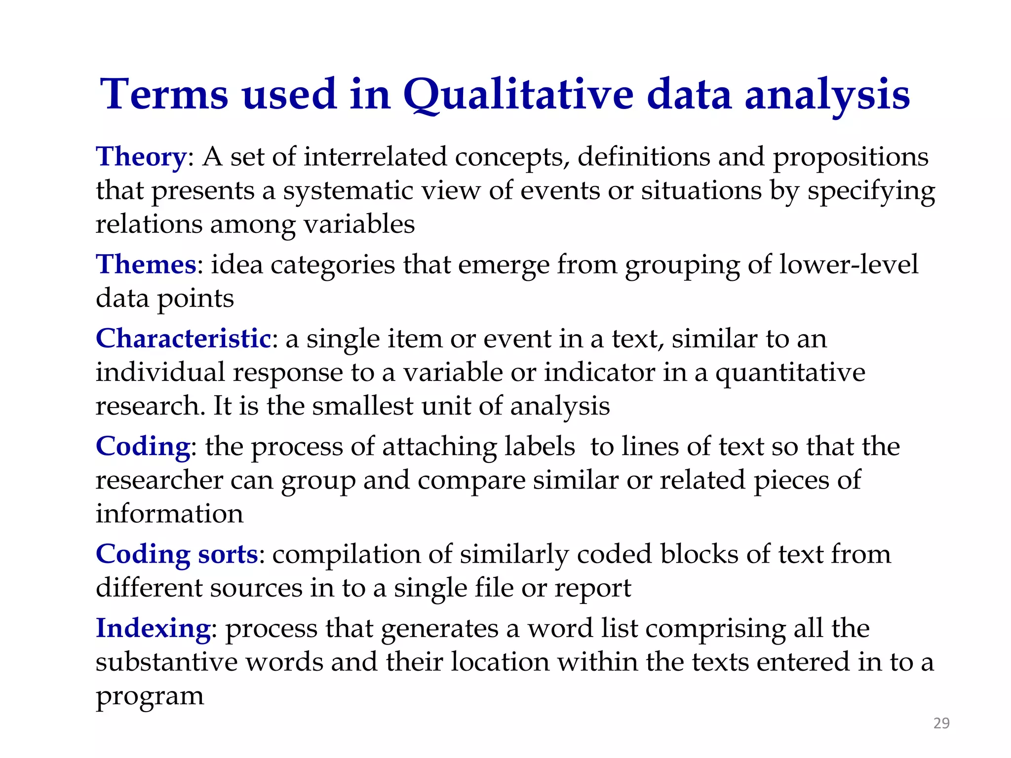 Terms used in Qualitative data analysis
Theory: A set of interrelated concepts, definitions and propositions
that presents a systematic view of events or situations by specifying
relations among variables
Themes: idea categories that emerge from grouping of lower-level
data points
Characteristic: a single item or event in a text, similar to an
individual response to a variable or indicator in a quantitative
research. It is the smallest unit of analysis
Coding: the process of attaching labels to lines of text so that the
researcher can group and compare similar or related pieces of
information
Coding sorts: compilation of similarly coded blocks of text from
different sources in to a single file or report
Indexing: process that generates a word list comprising all the
substantive words and their location within the texts entered in to a
program
                                                                    29
 