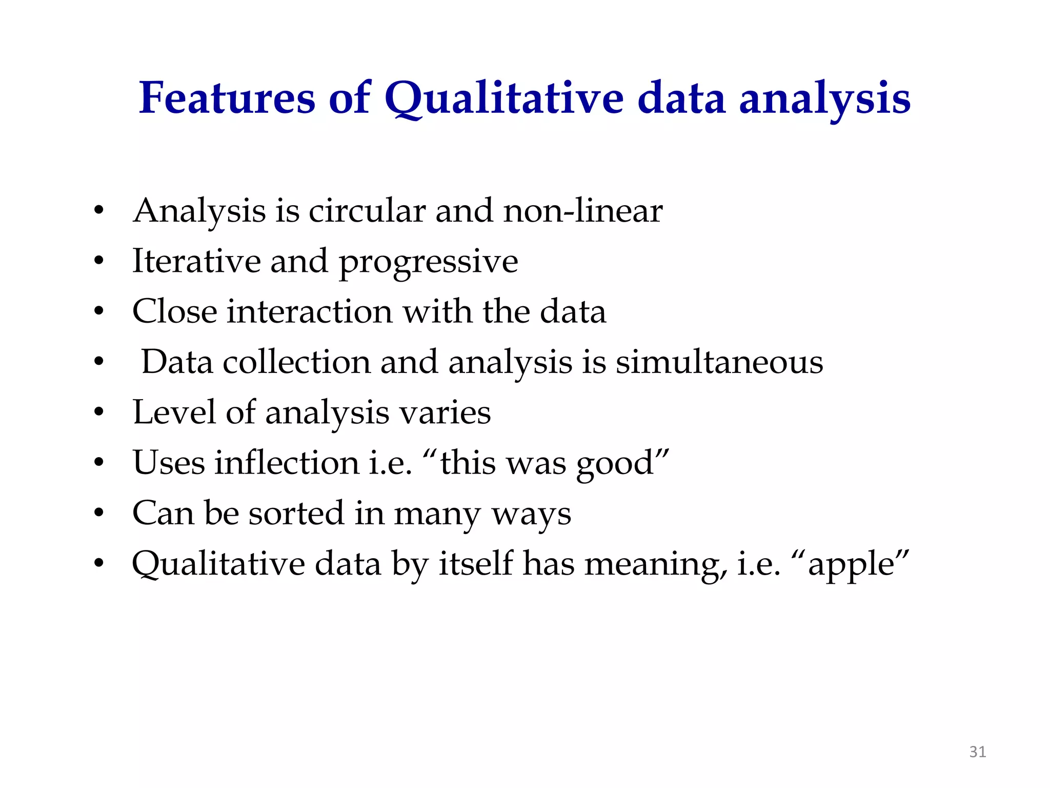 Features of Qualitative data analysis

•   Analysis is circular and non-linear
•   Iterative and progressive
•   Close interaction with the data
•    Data collection and analysis is simultaneous
•   Level of analysis varies
•   Uses inflection i.e. “this was good”
•   Can be sorted in many ways
•   Qualitative data by itself has meaning, i.e. “apple”




                                                           31
 