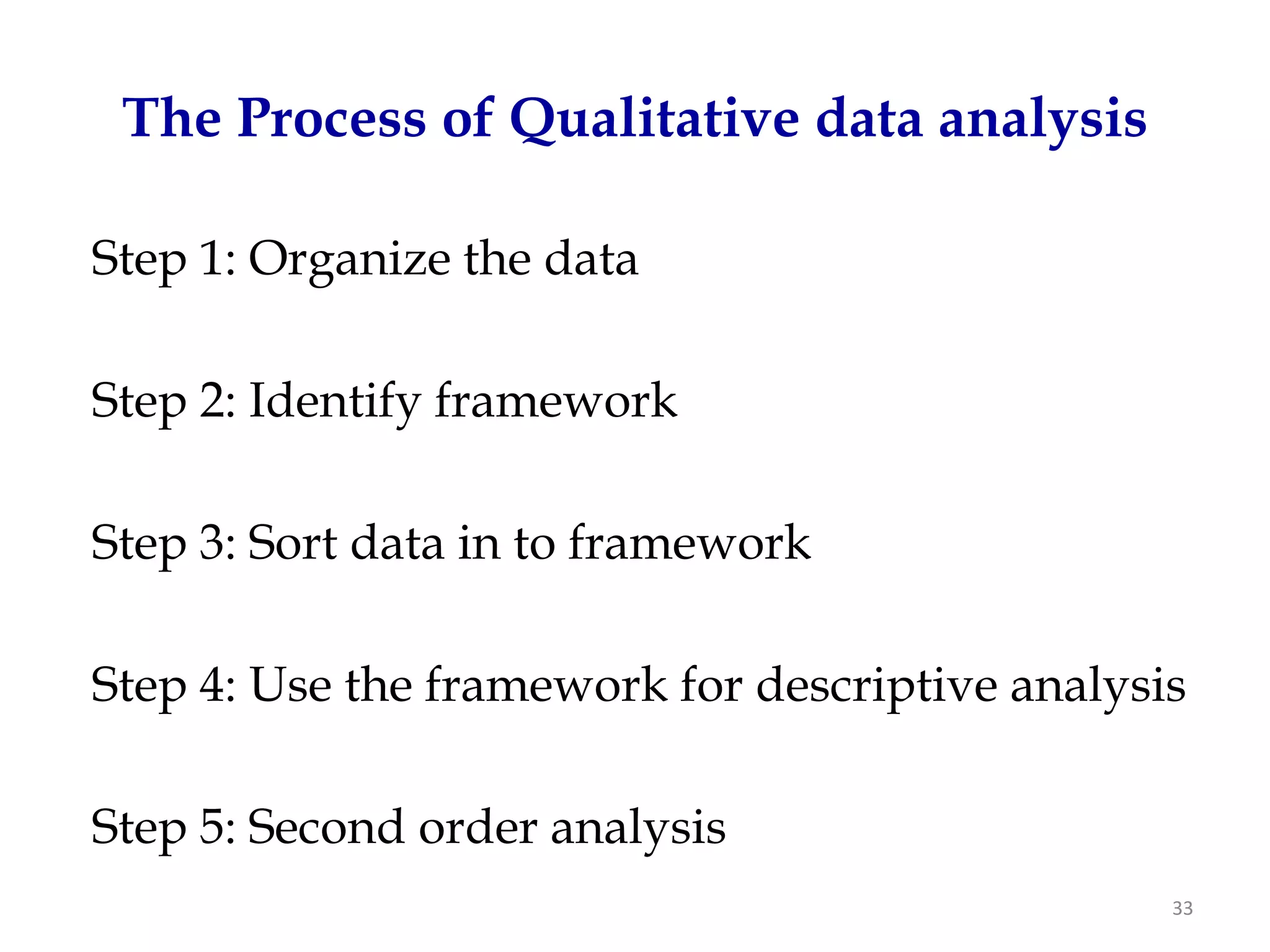 The Process of Qualitative data analysis

Step 1: Organize the data

Step 2: Identify framework

Step 3: Sort data in to framework

Step 4: Use the framework for descriptive analysis

Step 5: Second order analysis
                                                 33
 