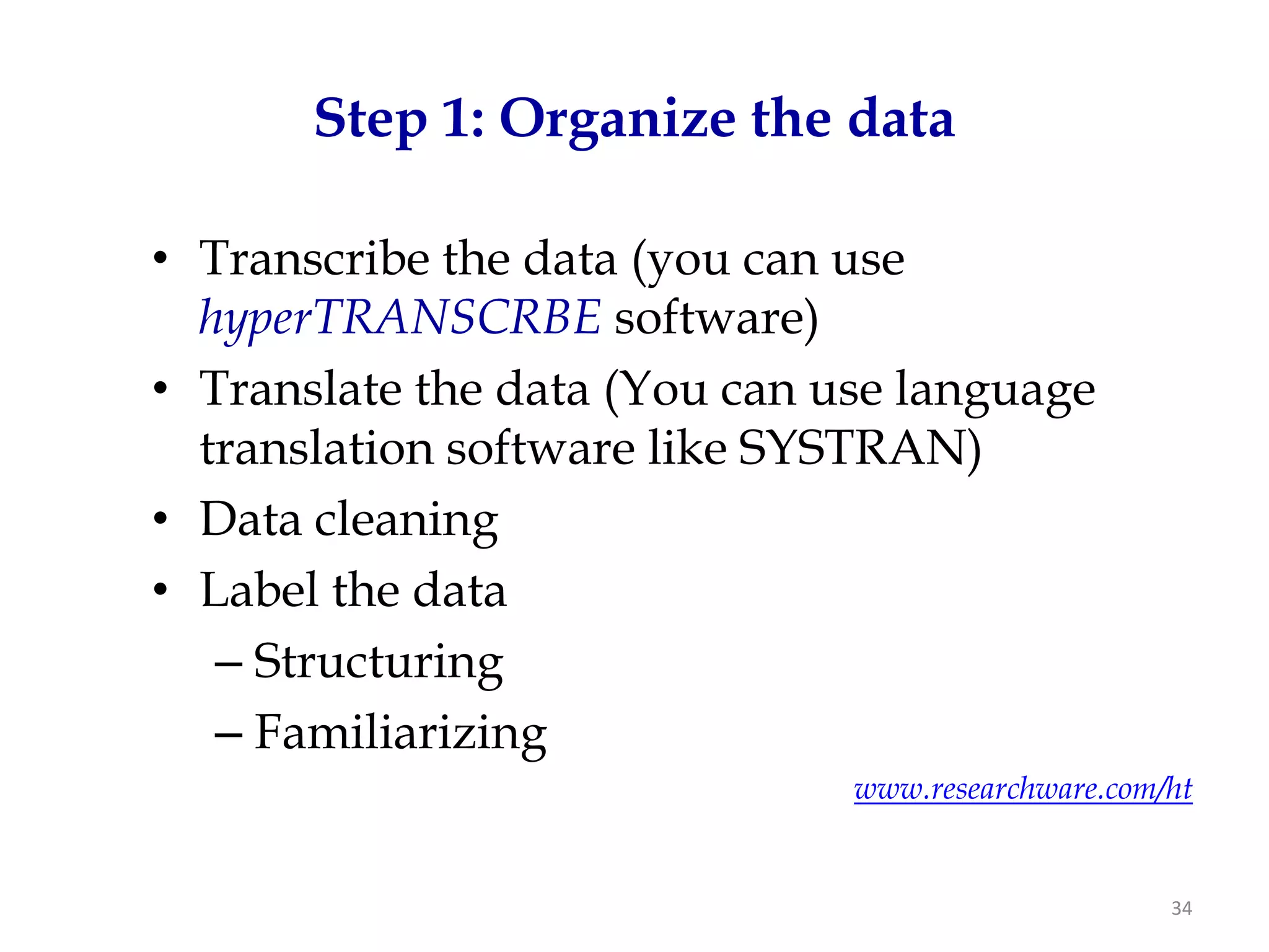 Step 1: Organize the data

• Transcribe the data (you can use
  hyperTRANSCRBE software)
• Translate the data (You can use language
  translation software like SYSTRAN)
• Data cleaning
• Label the data
   – Structuring
   – Familiarizing
                               www.researchware.com/ht


                                                    34
 