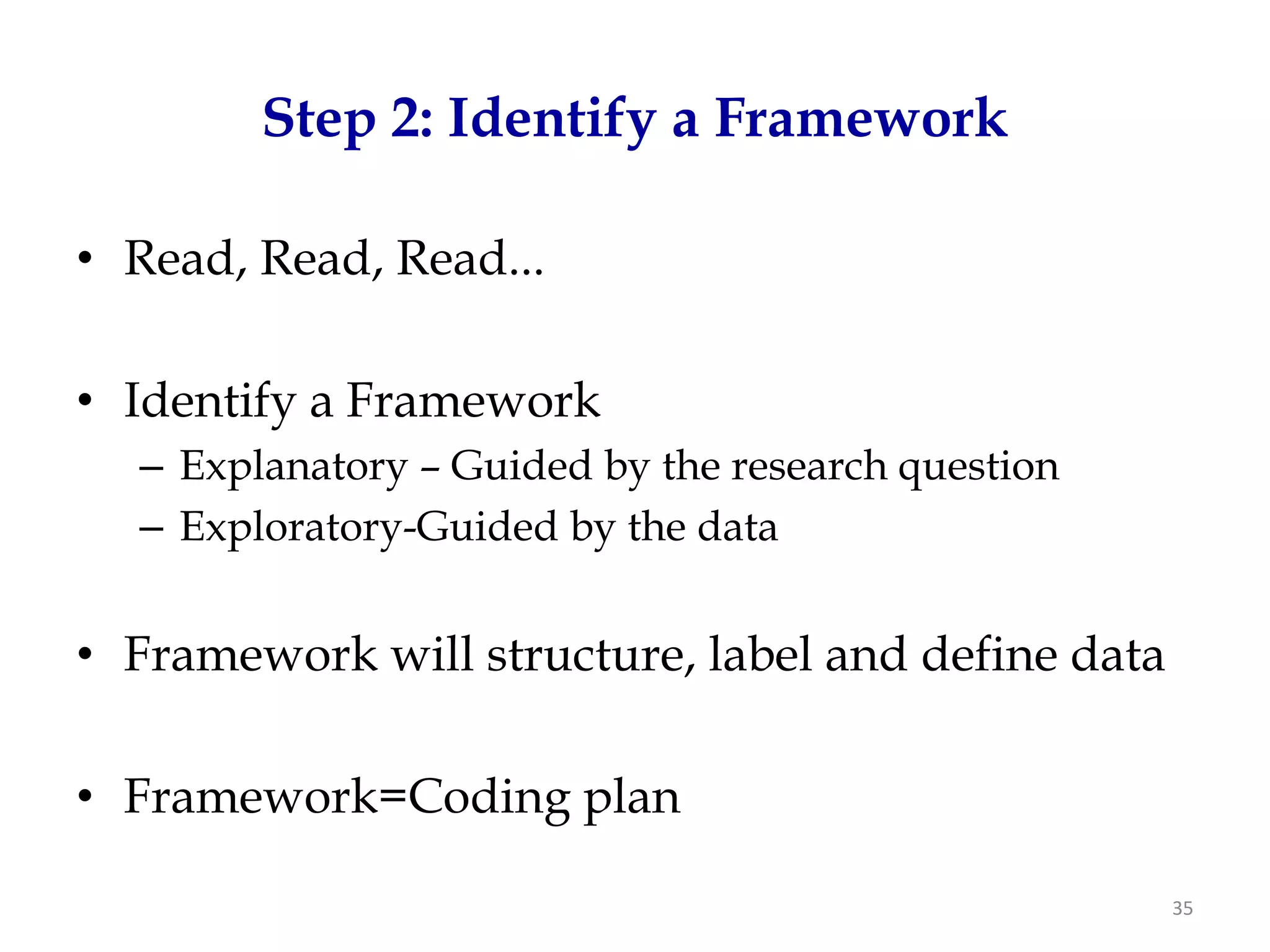 Step 2: Identify a Framework

• Read, Read, Read...

• Identify a Framework
  – Explanatory – Guided by the research question
  – Exploratory-Guided by the data


• Framework will structure, label and define data

• Framework=Coding plan

                                                    35
 