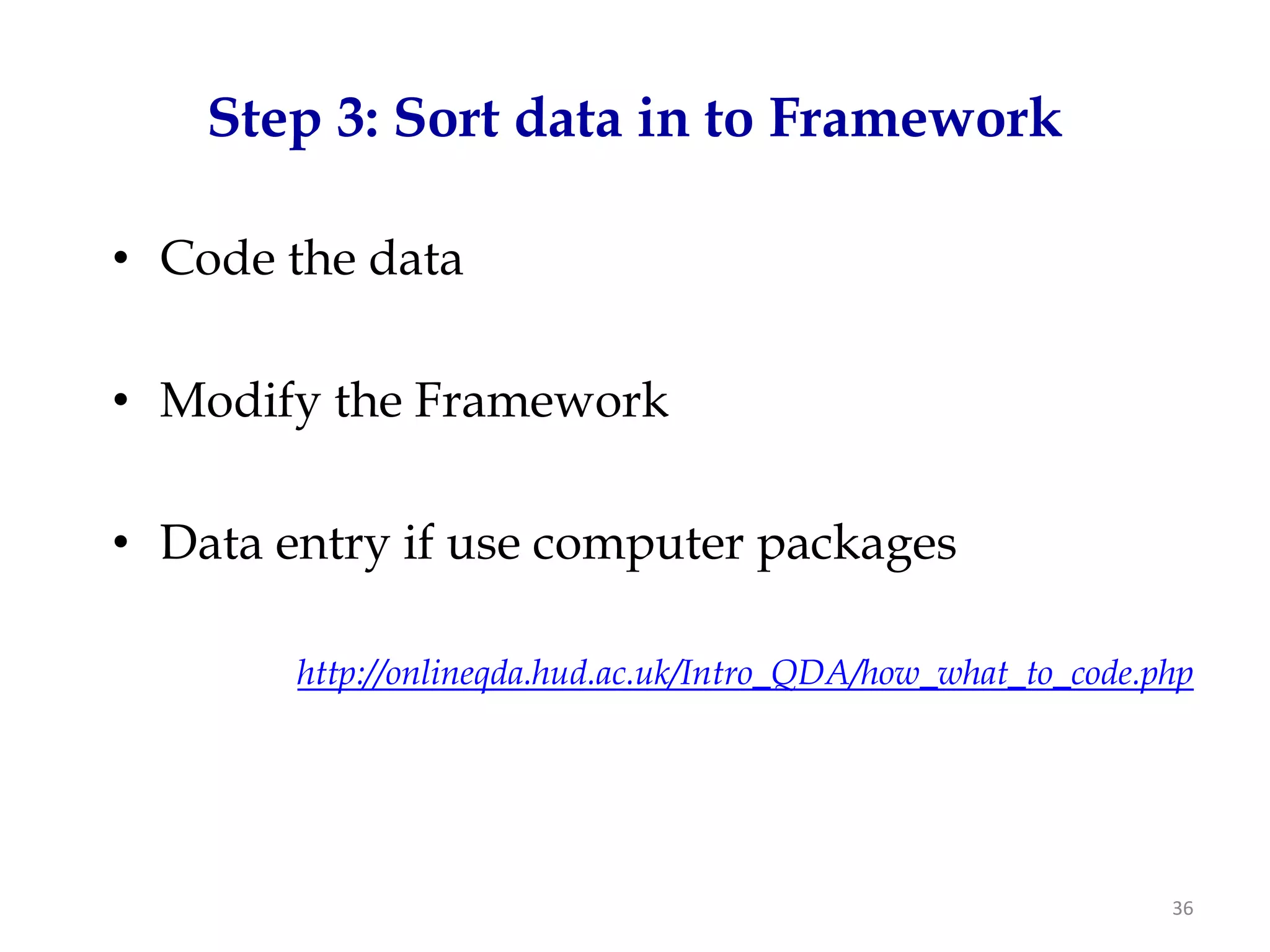 Step 3: Sort data in to Framework

• Code the data

• Modify the Framework

• Data entry if use computer packages

        http://onlineqda.hud.ac.uk/Intro_QDA/how_what_to_code.php




                                                               36
 