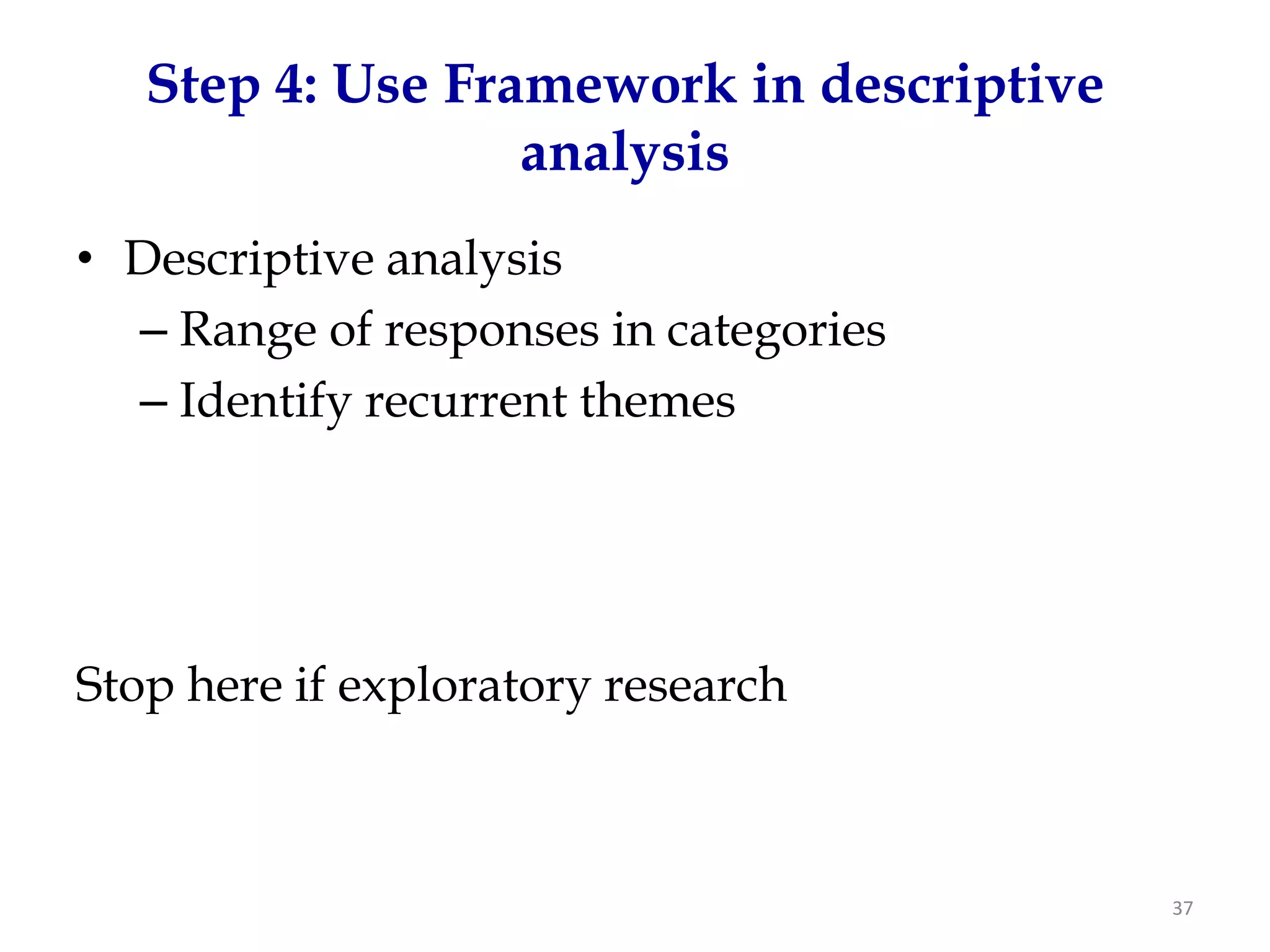 Step 4: Use Framework in descriptive
                  analysis
• Descriptive analysis
  – Range of responses in categories
  – Identify recurrent themes




Stop here if exploratory research



                                          37
 