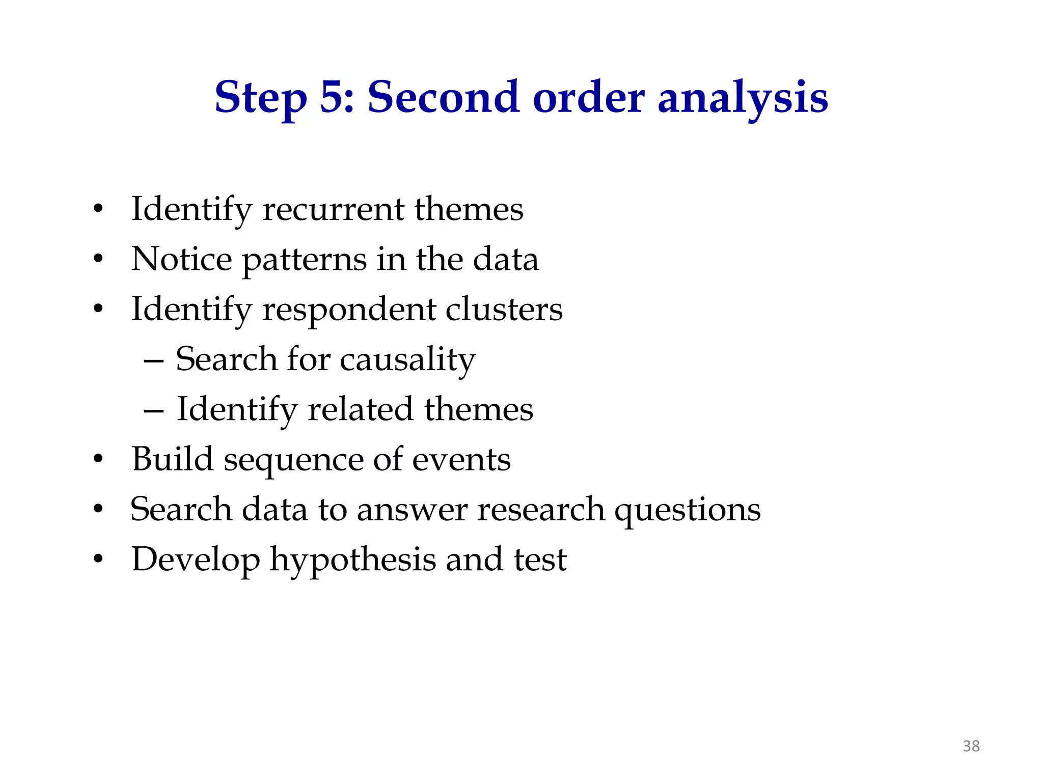 Step 5: Second order analysis

• Identify recurrent themes
• Notice patterns in the data
• Identify respondent clusters
   – Search for causality
   – Identify related themes
• Build sequence of events
• Search data to answer research questions
• Develop hypothesis and test




                                             38
 