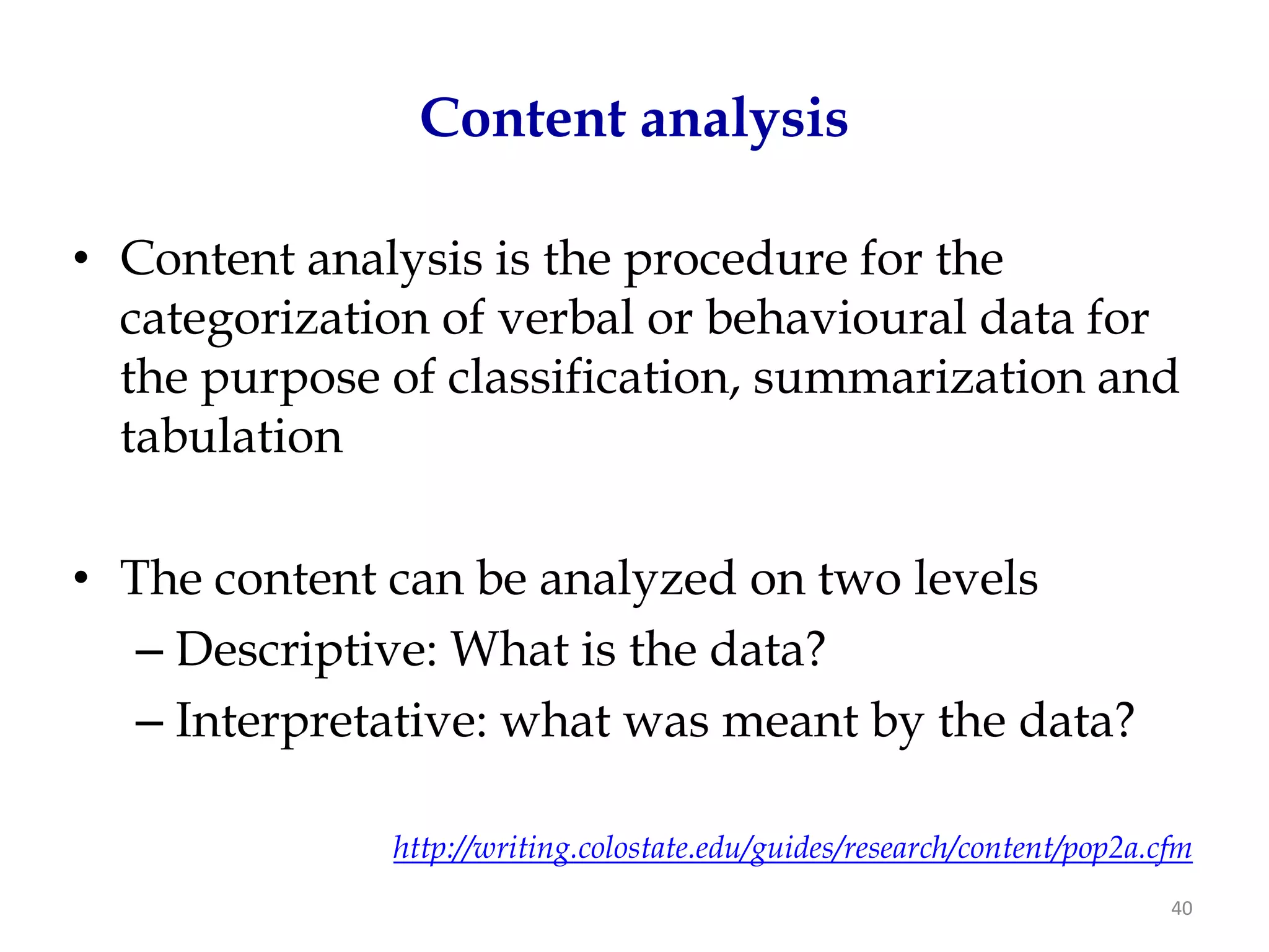 Content analysis

• Content analysis is the procedure for the
  categorization of verbal or behavioural data for
  the purpose of classification, summarization and
  tabulation

• The content can be analyzed on two levels
   – Descriptive: What is the data?
   – Interpretative: what was meant by the data?

              http://writing.colostate.edu/guides/research/content/pop2a.cfm
                                                                          40
 