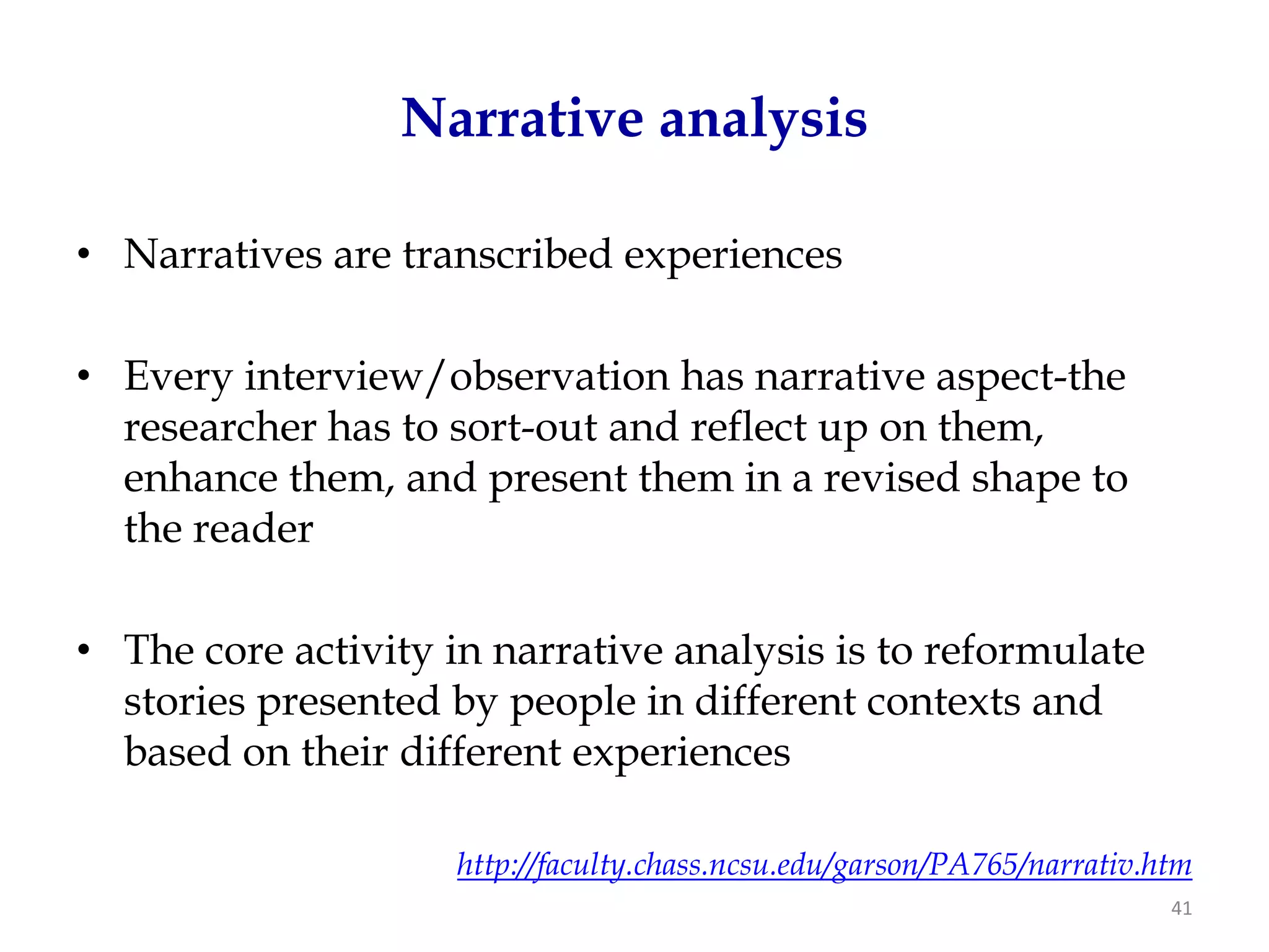Narrative analysis

• Narratives are transcribed experiences

• Every interview/observation has narrative aspect-the
  researcher has to sort-out and reflect up on them,
  enhance them, and present them in a revised shape to
  the reader

• The core activity in narrative analysis is to reformulate
  stories presented by people in different contexts and
  based on their different experiences

                     http://faculty.chass.ncsu.edu/garson/PA765/narrativ.htm
                                                                          41
 