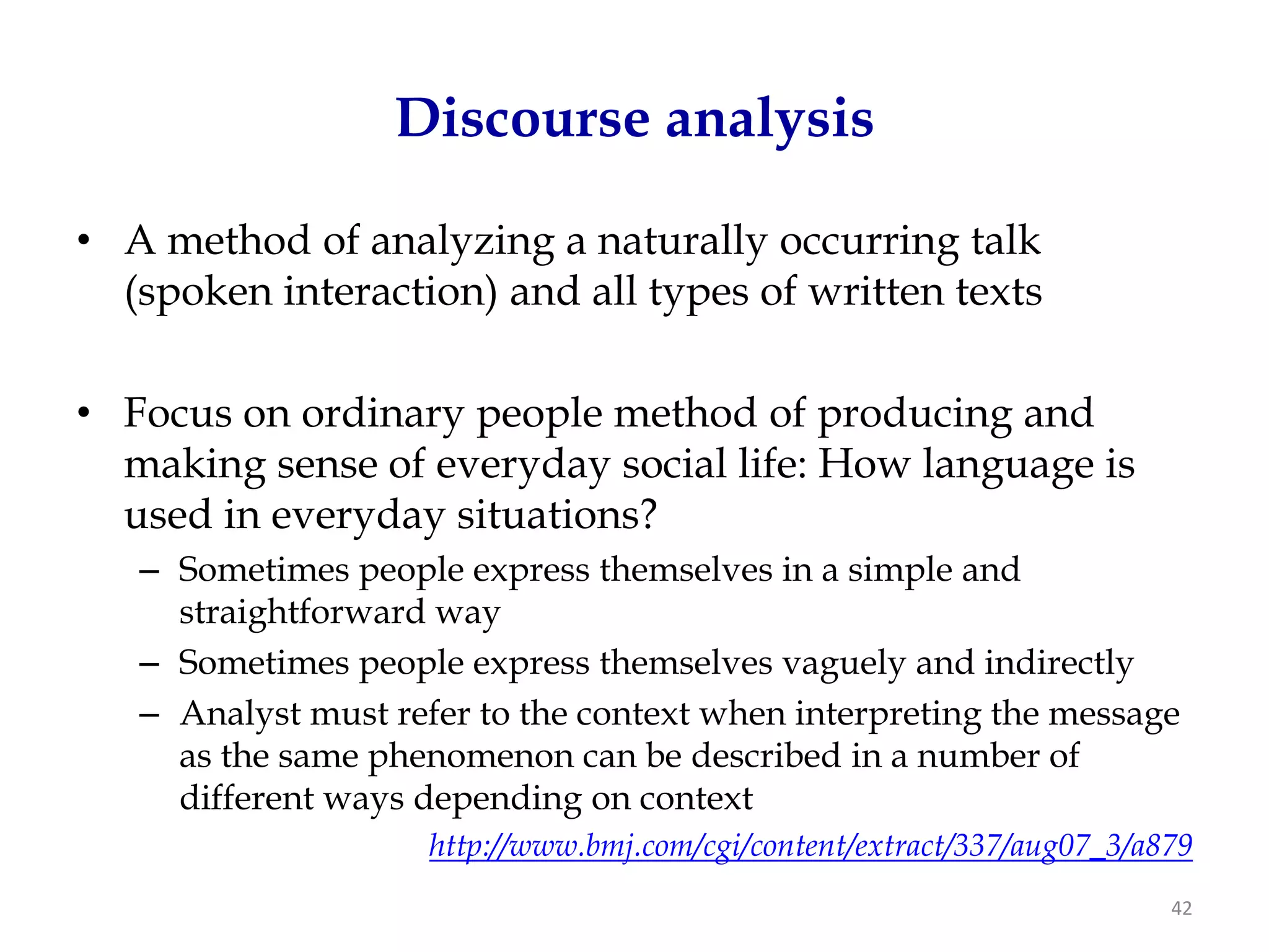 Discourse analysis

• A method of analyzing a naturally occurring talk
  (spoken interaction) and all types of written texts

• Focus on ordinary people method of producing and
  making sense of everyday social life: How language is
  used in everyday situations?
   – Sometimes people express themselves in a simple and
     straightforward way
   – Sometimes people express themselves vaguely and indirectly
   – Analyst must refer to the context when interpreting the message
     as the same phenomenon can be described in a number of
     different ways depending on context
                     http://www.bmj.com/cgi/content/extract/337/aug07_3/a879
                                                                          42
 
