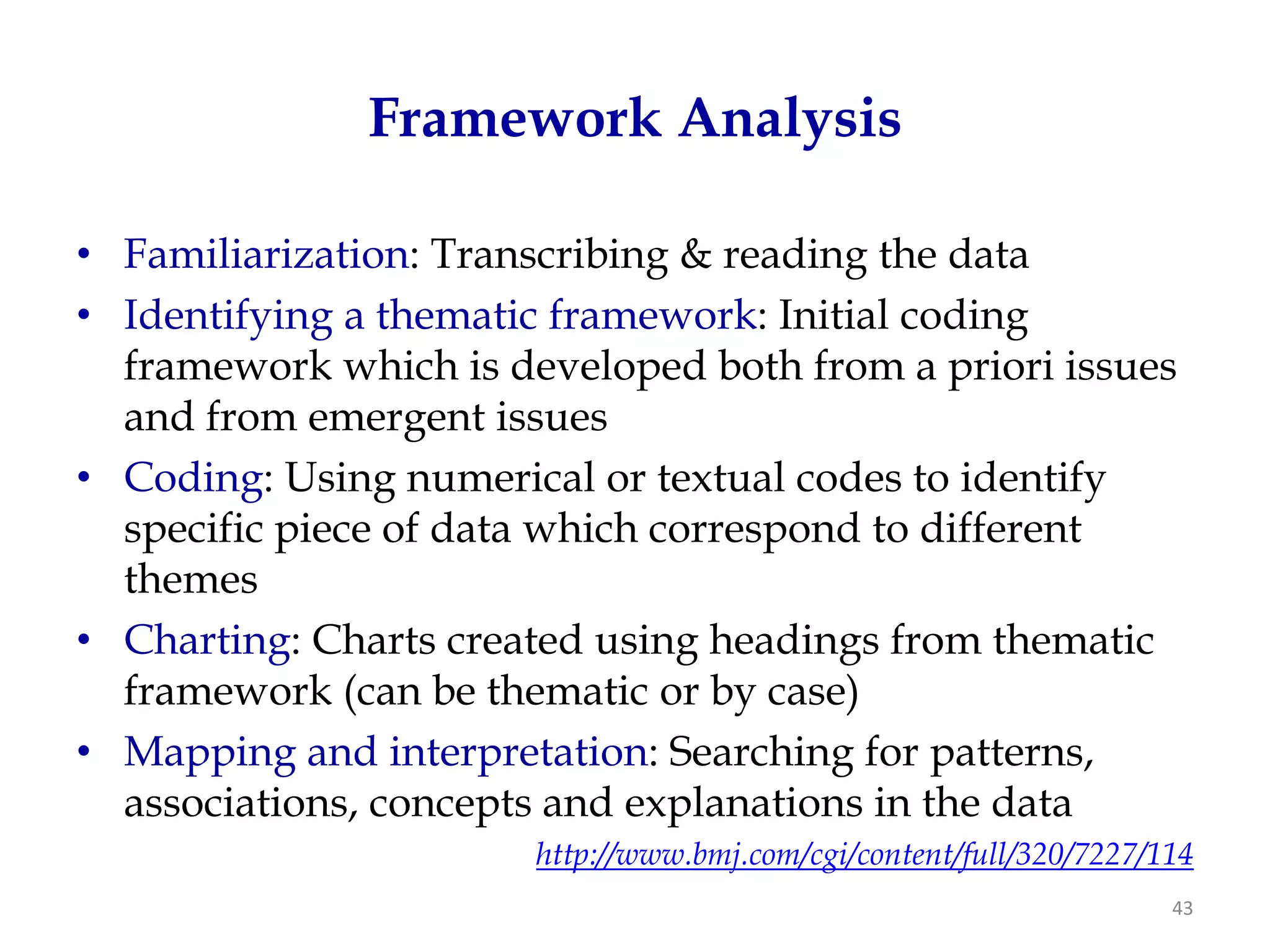 Framework Analysis

• Familiarization: Transcribing & reading the data
• Identifying a thematic framework: Initial coding
  framework which is developed both from a priori issues
  and from emergent issues
• Coding: Using numerical or textual codes to identify
  specific piece of data which correspond to different
  themes
• Charting: Charts created using headings from thematic
  framework (can be thematic or by case)
• Mapping and interpretation: Searching for patterns,
  associations, concepts and explanations in the data
                       http://www.bmj.com/cgi/content/full/320/7227/114
                                                                     43
 