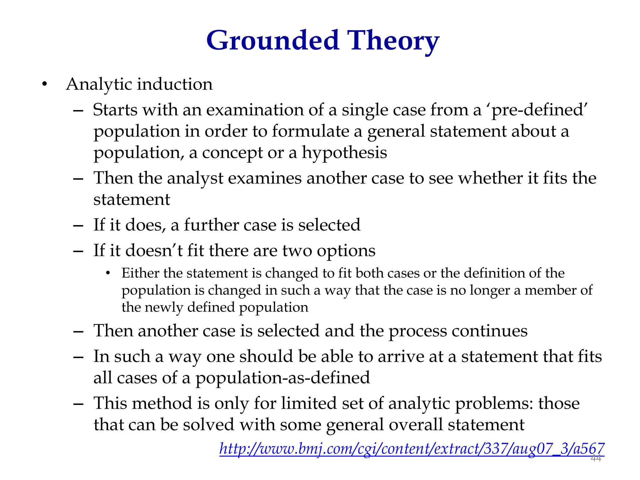 Grounded Theory
•   Analytic induction
     – Starts with an examination of a single case from a ‘pre-defined’
       population in order to formulate a general statement about a
       population, a concept or a hypothesis
     – Then the analyst examines another case to see whether it fits the
       statement
     – If it does, a further case is selected
     – If it doesn’t fit there are two options
         • Either the statement is changed to fit both cases or the definition of the
           population is changed in such a way that the case is no longer a member of
           the newly defined population
     – Then another case is selected and the process continues
     – In such a way one should be able to arrive at a statement that fits
       all cases of a population-as-defined
     – This method is only for limited set of analytic problems: those
       that can be solved with some general overall statement
                          http://www.bmj.com/cgi/content/extract/337/aug07_3/a567
                                                                               44
 