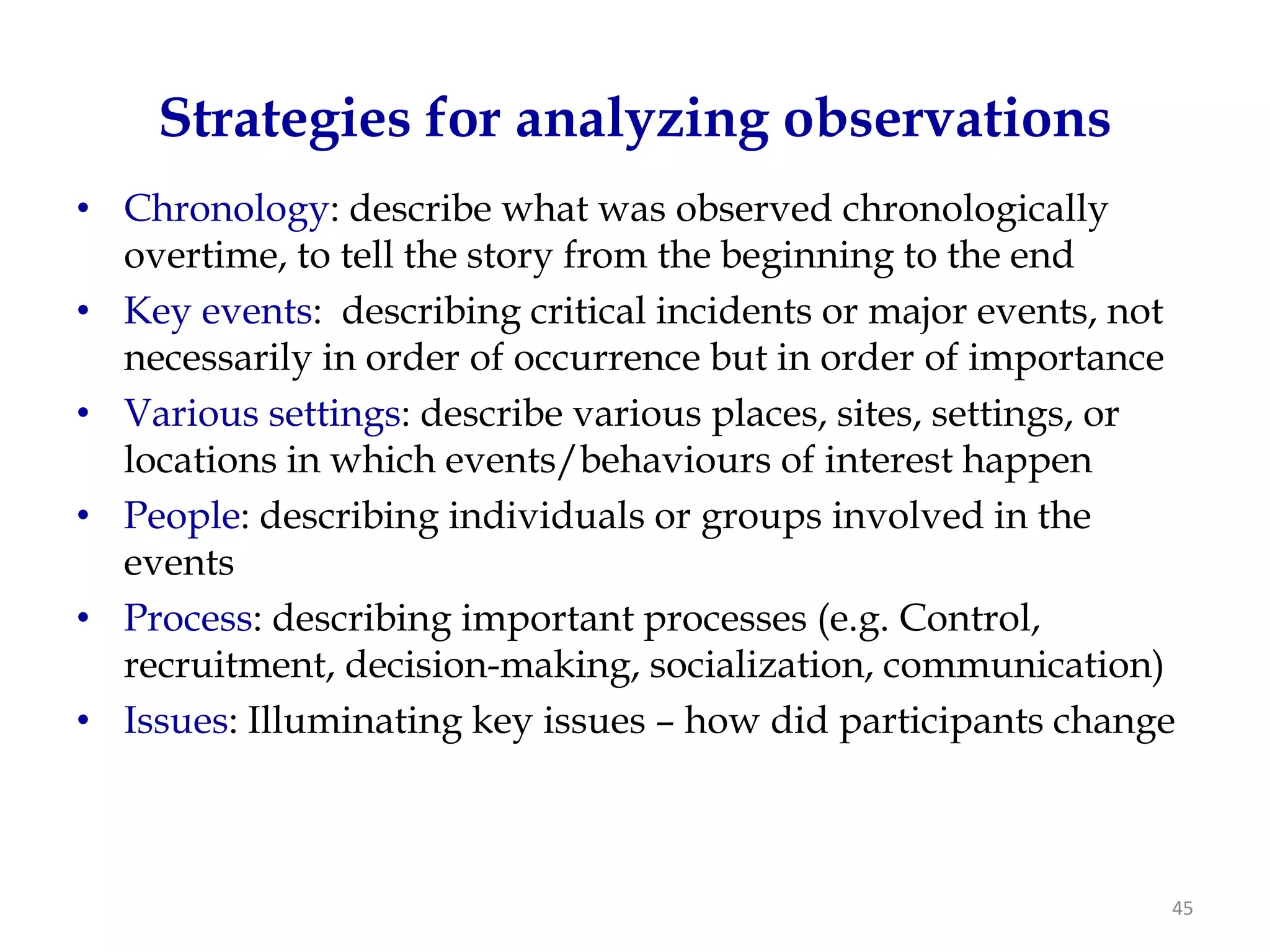 Strategies for analyzing observations
• Chronology: describe what was observed chronologically
  overtime, to tell the story from the beginning to the end
• Key events: describing critical incidents or major events, not
  necessarily in order of occurrence but in order of importance
• Various settings: describe various places, sites, settings, or
  locations in which events/behaviours of interest happen
• People: describing individuals or groups involved in the
  events
• Process: describing important processes (e.g. Control,
  recruitment, decision-making, socialization, communication)
• Issues: Illuminating key issues – how did participants change



                                                               45
 