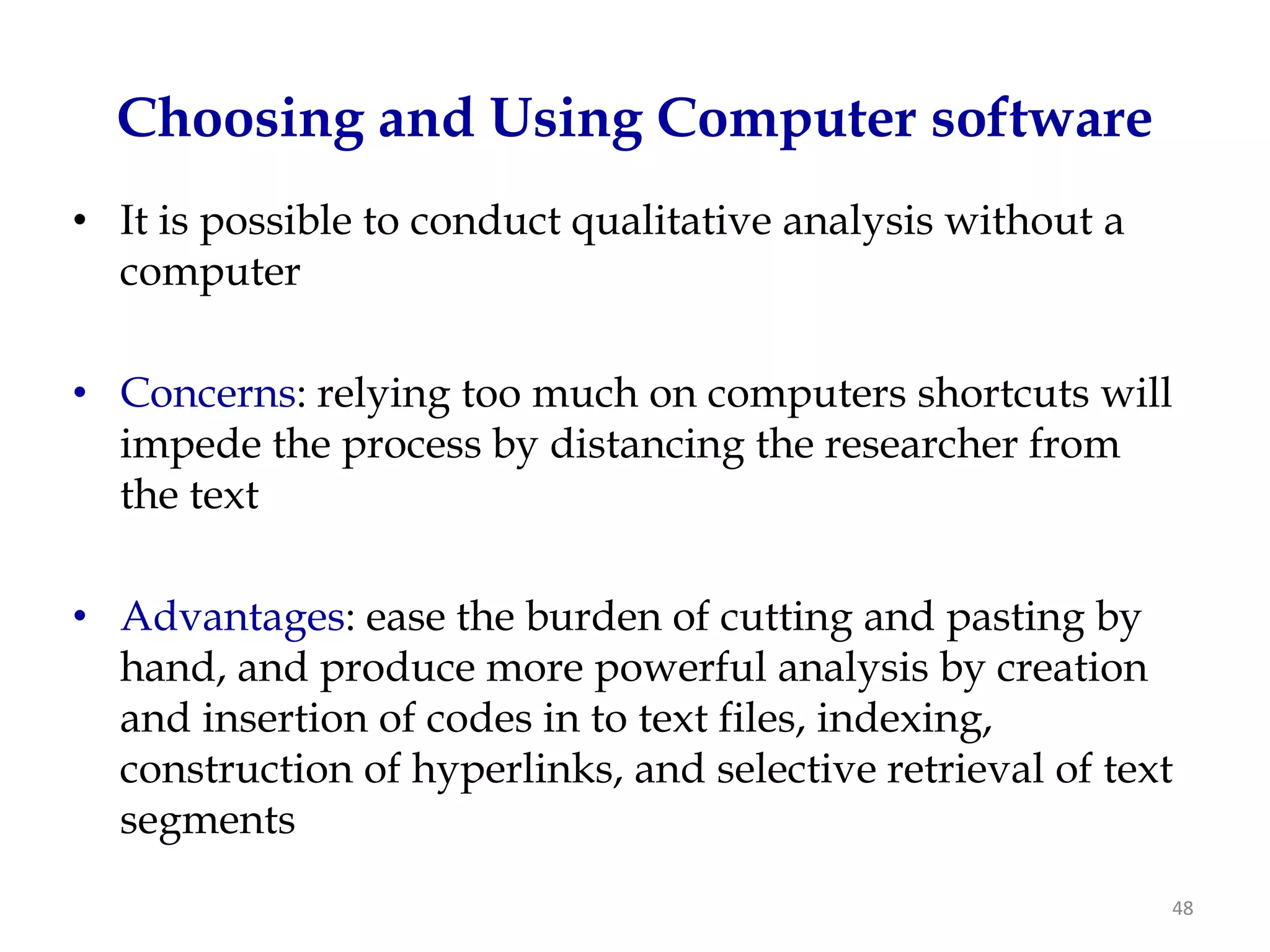 Choosing and Using Computer software
• It is possible to conduct qualitative analysis without a
  computer

• Concerns: relying too much on computers shortcuts will
  impede the process by distancing the researcher from
  the text

• Advantages: ease the burden of cutting and pasting by
  hand, and produce more powerful analysis by creation
  and insertion of codes in to text files, indexing,
  construction of hyperlinks, and selective retrieval of text
  segments
                                                             48
 