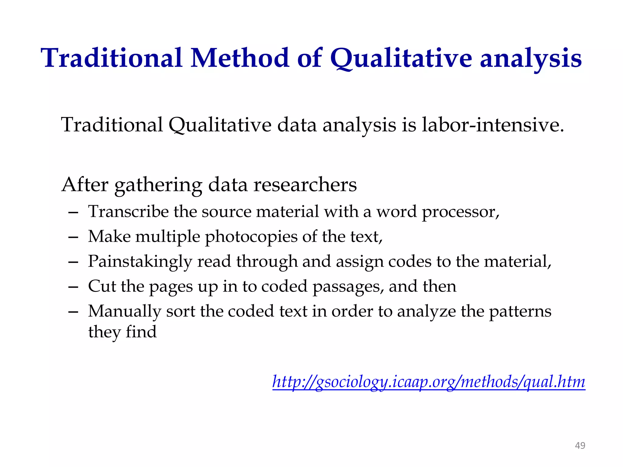 Traditional Method of Qualitative analysis

 Traditional Qualitative data analysis is labor-intensive.

 After gathering data researchers
  –   Transcribe the source material with a word processor,
  –   Make multiple photocopies of the text,
  –   Painstakingly read through and assign codes to the material,
  –   Cut the pages up in to coded passages, and then
  –   Manually sort the coded text in order to analyze the patterns
      they find

                              http://gsociology.icaap.org/methods/qual.htm


                                                                        49
 