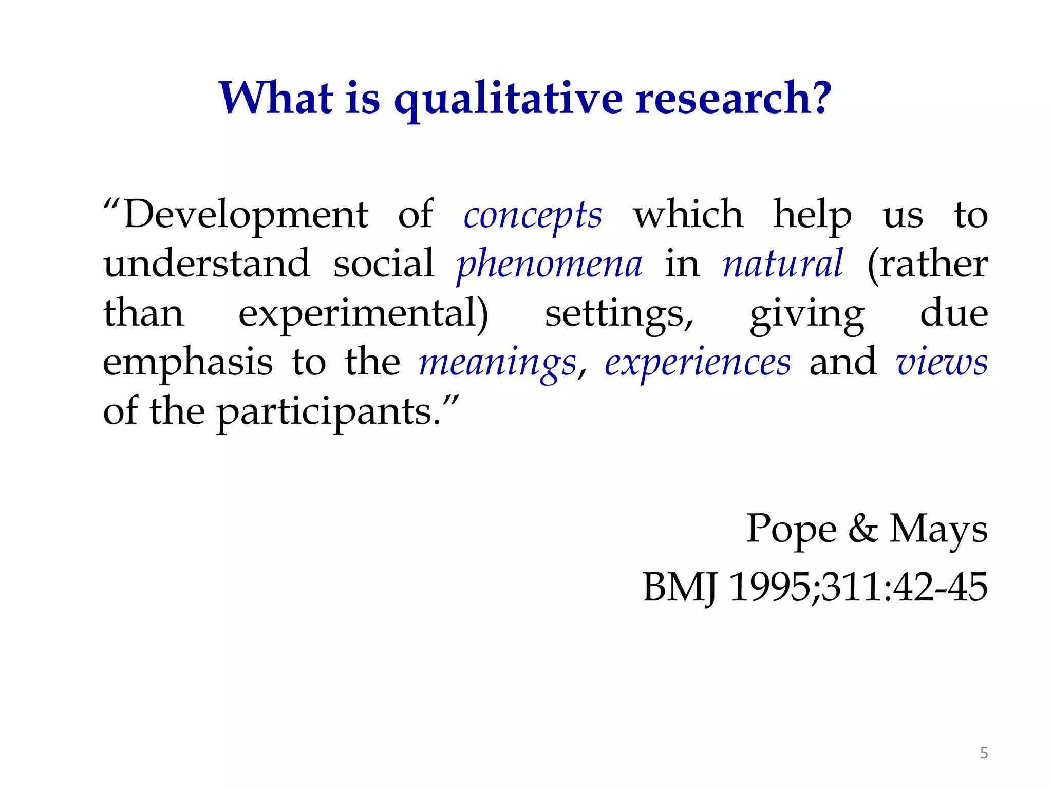 What is qualitative research?

“Development of concepts which help us to
understand social phenomena in natural (rather
than experimental) settings, giving due
emphasis to the meanings, experiences and views
of the participants.”

                                 Pope & Mays
                            BMJ 1995;311:42-45


                                              5
 