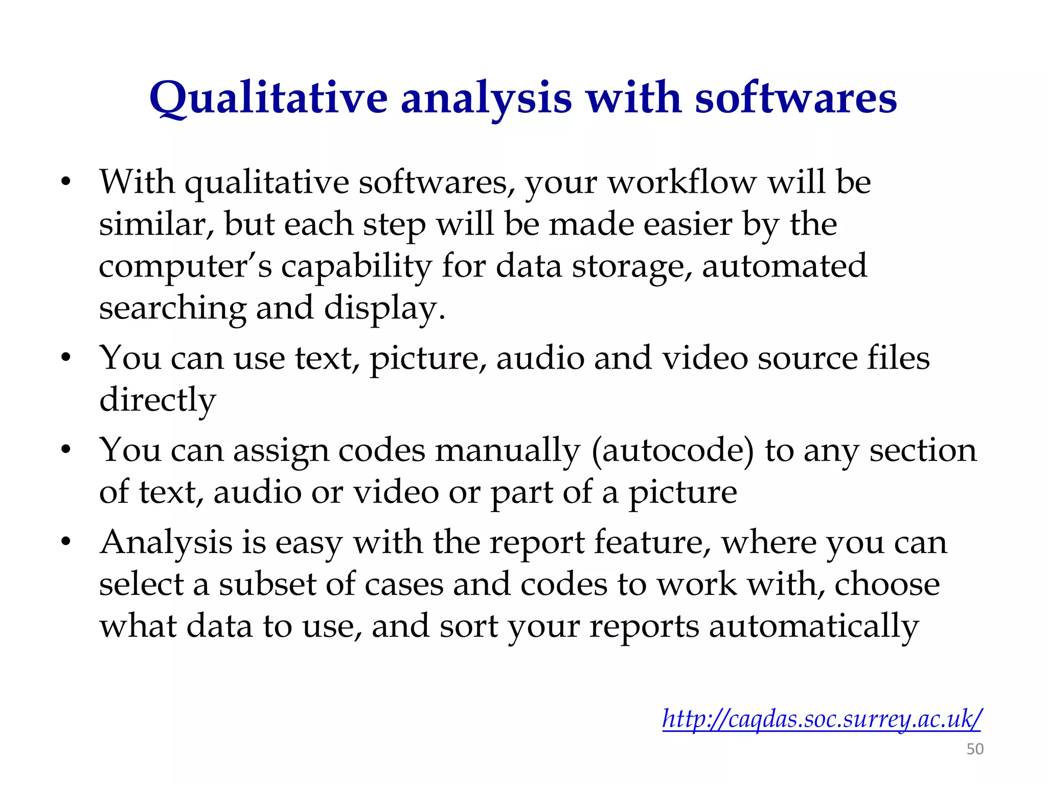 Qualitative analysis with softwares
• With qualitative softwares, your workflow will be
  similar, but each step will be made easier by the
  computer’s capability for data storage, automated
  searching and display.
• You can use text, picture, audio and video source files
  directly
• You can assign codes manually (autocode) to any section
  of text, audio or video or part of a picture
• Analysis is easy with the report feature, where you can
  select a subset of cases and codes to work with, choose
  what data to use, and sort your reports automatically

                                     http://caqdas.soc.surrey.ac.uk/
                                                                  50
 
