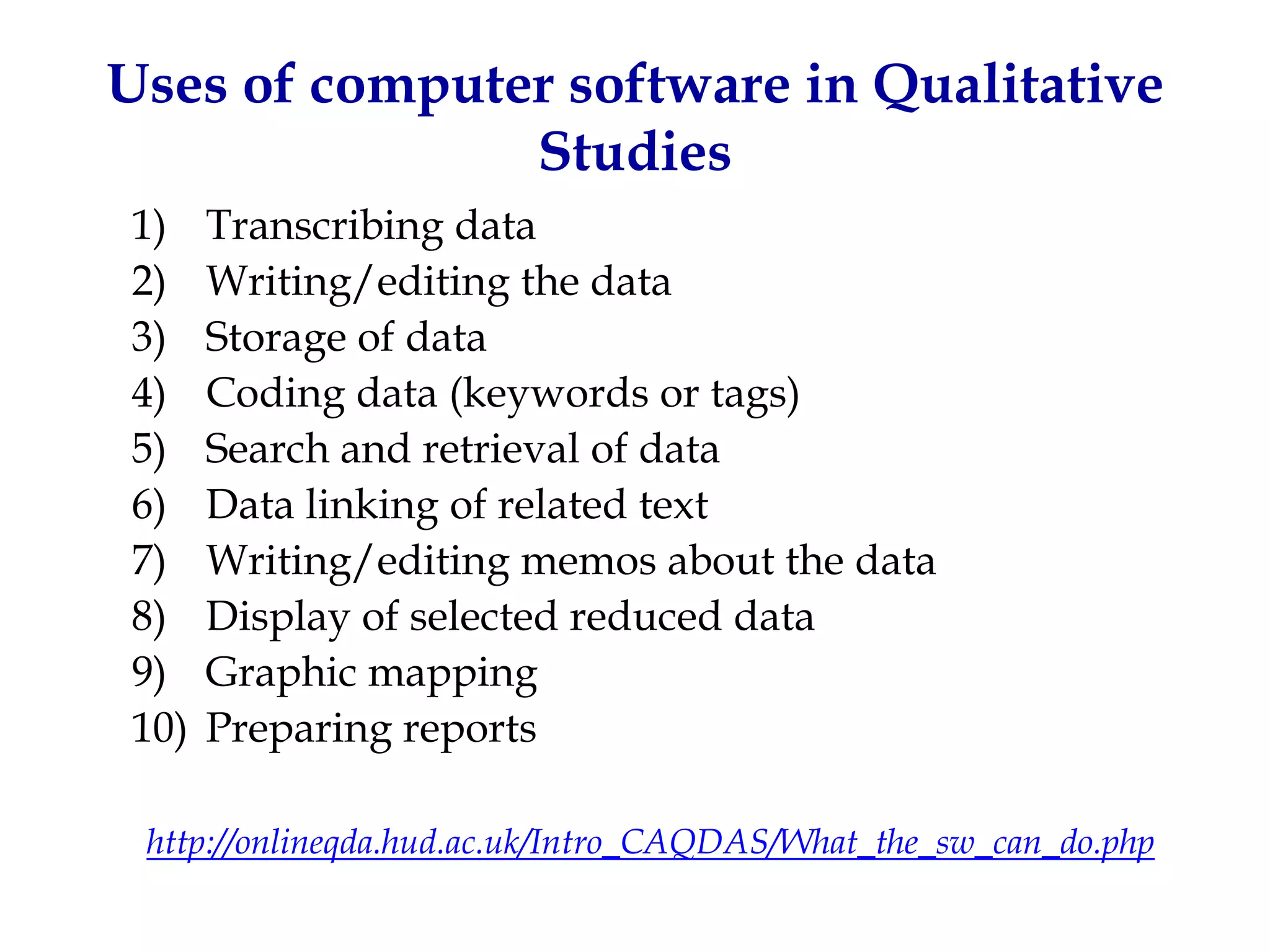 Uses of computer software in Qualitative
               Studies
1)    Transcribing data
2)    Writing/editing the data
3)    Storage of data
4)    Coding data (keywords or tags)
5)    Search and retrieval of data
6)    Data linking of related text
7)    Writing/editing memos about the data
8)    Display of selected reduced data
9)    Graphic mapping
10)   Preparing reports

 http://onlineqda.hud.ac.uk/Intro_CAQDAS/What_the_sw_can_do.php
 