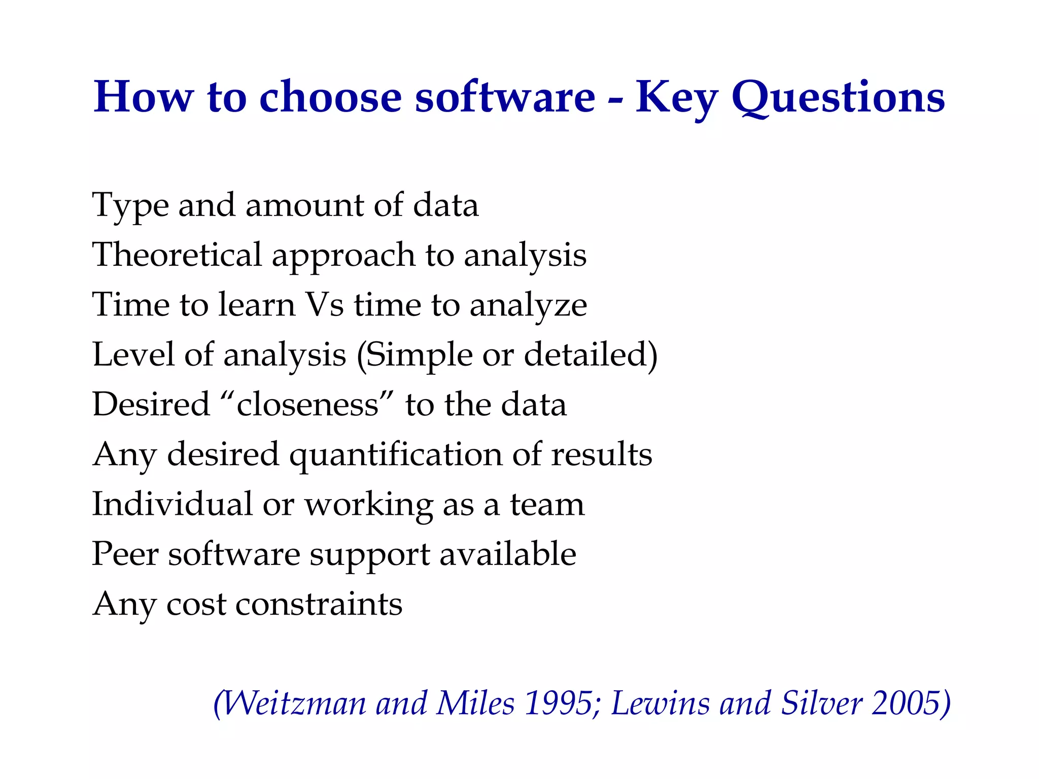 How to choose software - Key Questions

Type and amount of data
Theoretical approach to analysis
Time to learn Vs time to analyze
Level of analysis (Simple or detailed)
Desired “closeness” to the data
Any desired quantification of results
Individual or working as a team
Peer software support available
Any cost constraints

        (Weitzman and Miles 1995; Lewins and Silver 2005)
 