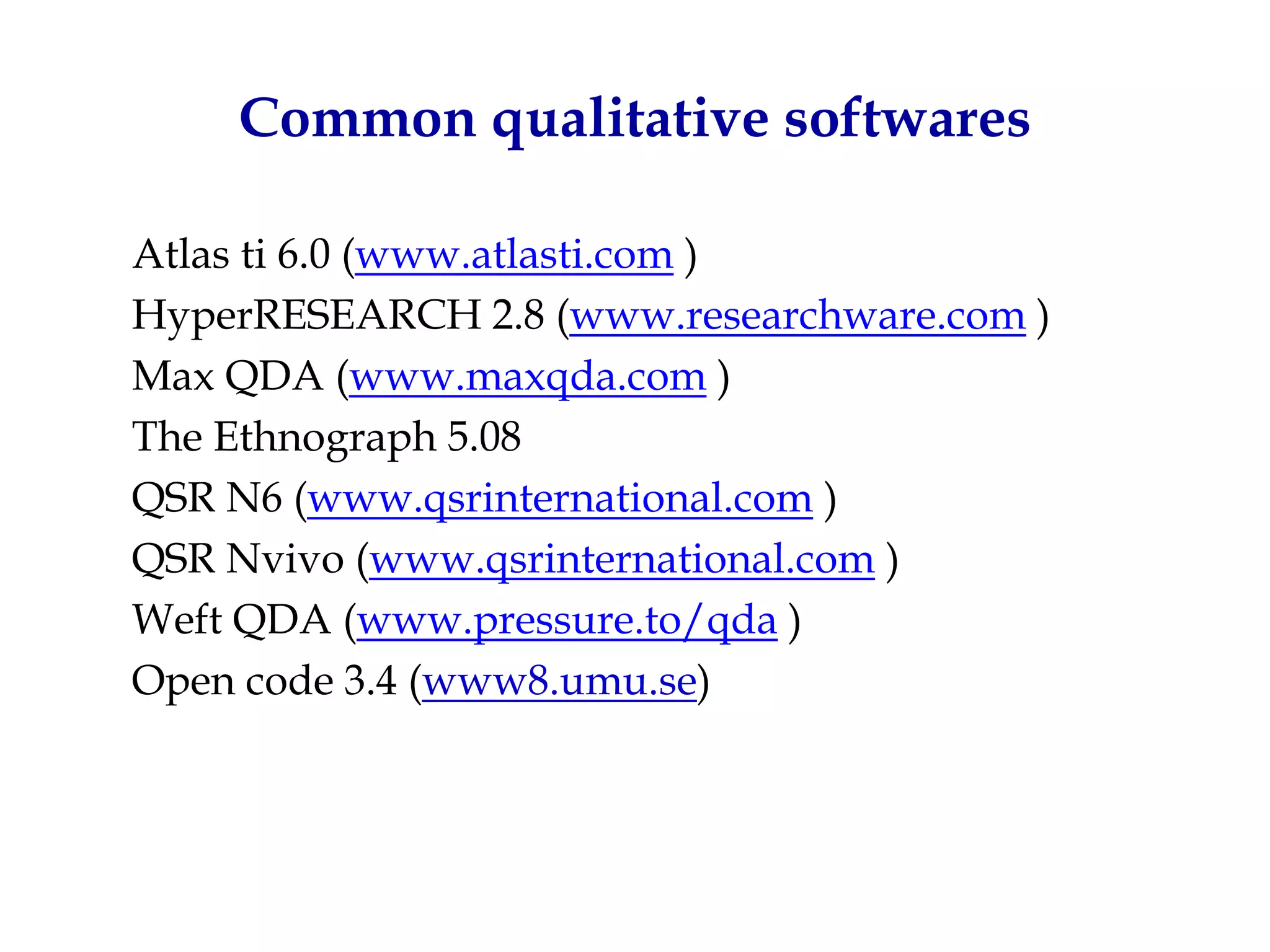 Common qualitative softwares

Atlas ti 6.0 (www.atlasti.com )
HyperRESEARCH 2.8 (www.researchware.com )
Max QDA (www.maxqda.com )
The Ethnograph 5.08
QSR N6 (www.qsrinternational.com )
QSR Nvivo (www.qsrinternational.com )
Weft QDA (www.pressure.to/qda )
Open code 3.4 (www8.umu.se)
 