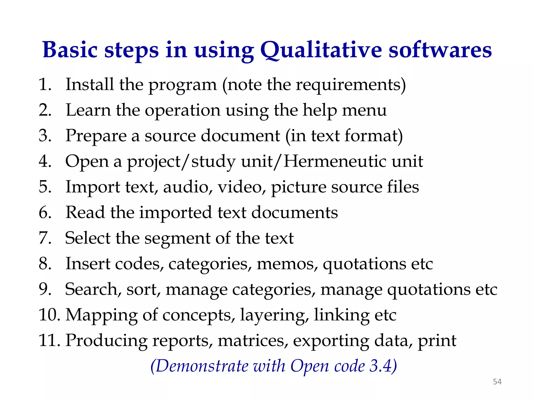 Basic steps in using Qualitative softwares
1. Install the program (note the requirements)
2. Learn the operation using the help menu
3. Prepare a source document (in text format)
4. Open a project/study unit/Hermeneutic unit
5. Import text, audio, video, picture source files
6. Read the imported text documents
7. Select the segment of the text
8. Insert codes, categories, memos, quotations etc
9. Search, sort, manage categories, manage quotations etc
10. Mapping of concepts, layering, linking etc
11. Producing reports, matrices, exporting data, print
               (Demonstrate with Open code 3.4)
                                                        54
 