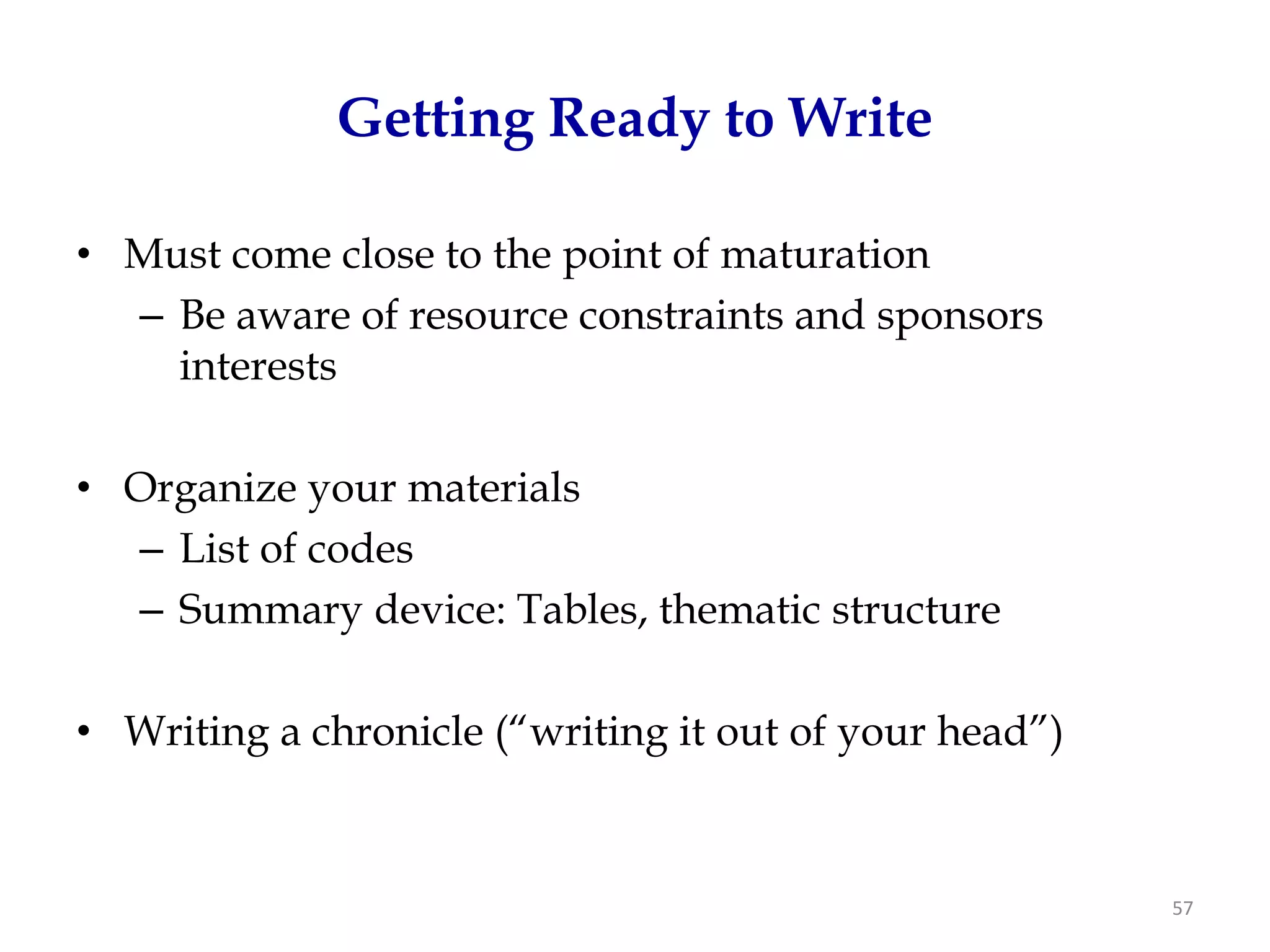 Getting Ready to Write

• Must come close to the point of maturation
  – Be aware of resource constraints and sponsors
    interests

• Organize your materials
  – List of codes
  – Summary device: Tables, thematic structure

• Writing a chronicle (“writing it out of your head”)



                                                        57
 