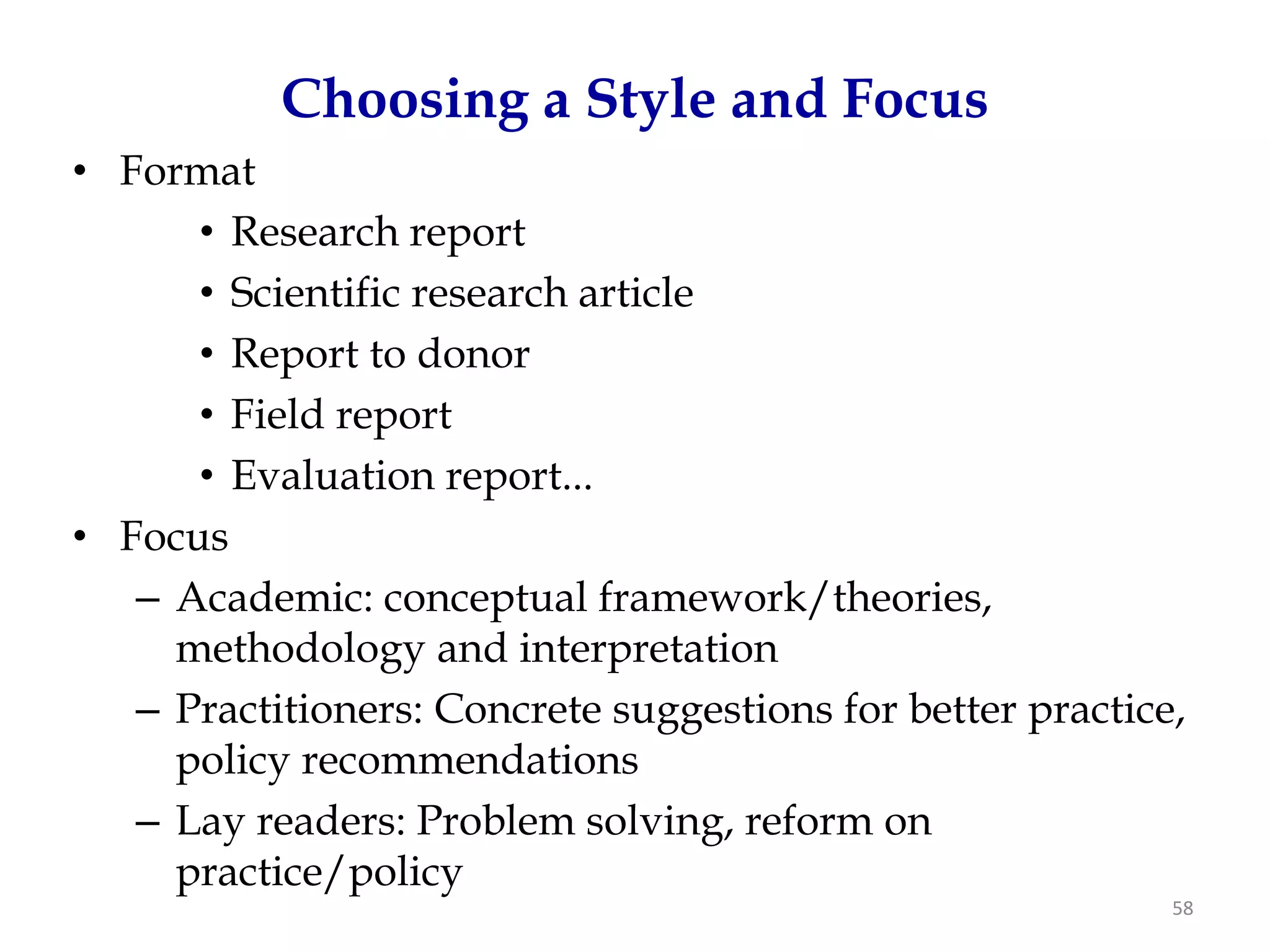 Choosing a Style and Focus
• Format
      • Research report
      • Scientific research article
      • Report to donor
      • Field report
      • Evaluation report...
• Focus
   – Academic: conceptual framework/theories,
     methodology and interpretation
   – Practitioners: Concrete suggestions for better practice,
     policy recommendations
   – Lay readers: Problem solving, reform on
     practice/policy
                                                            58
 