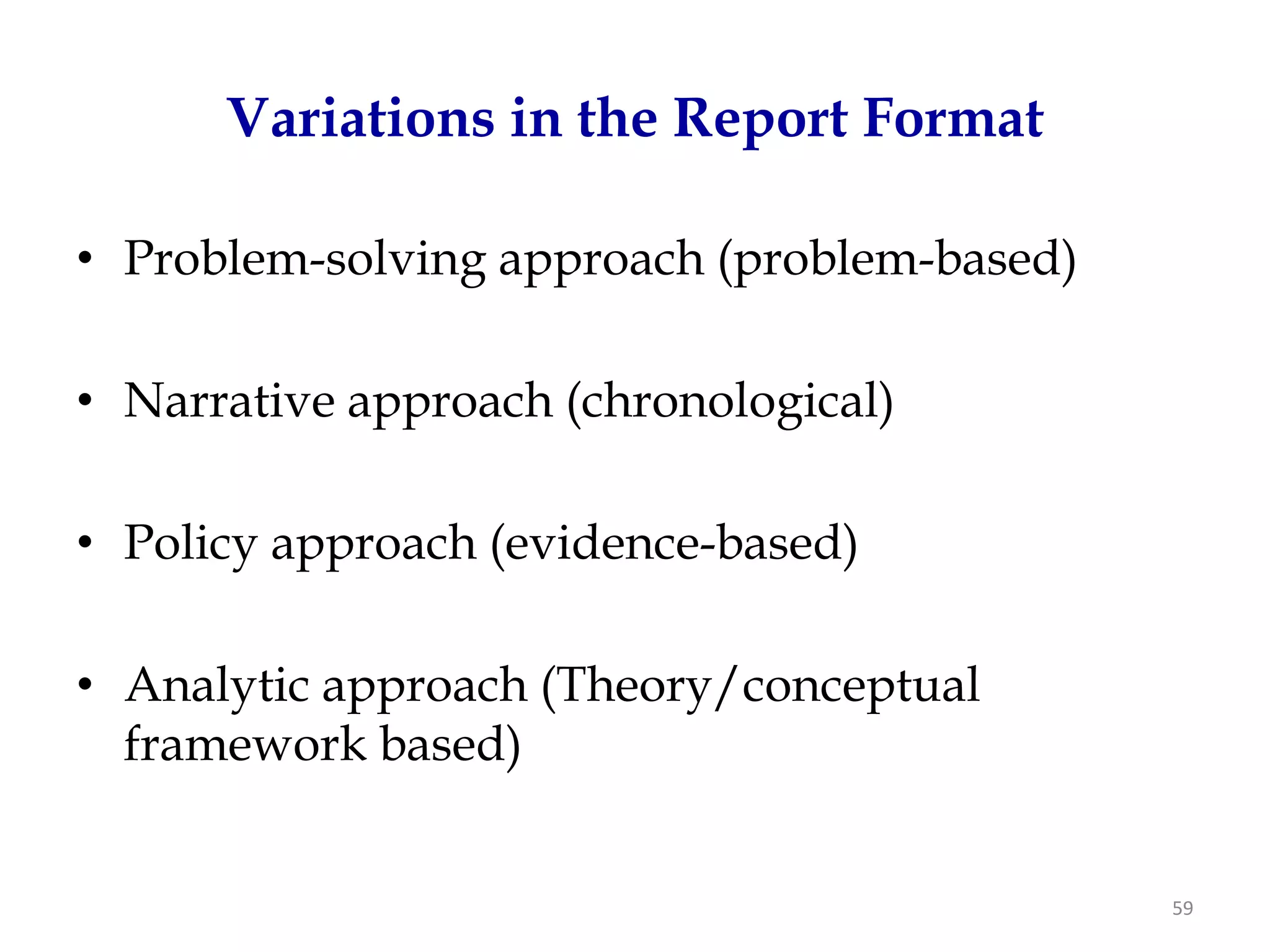 Variations in the Report Format

• Problem-solving approach (problem-based)

• Narrative approach (chronological)

• Policy approach (evidence-based)

• Analytic approach (Theory/conceptual
  framework based)


                                             59
 