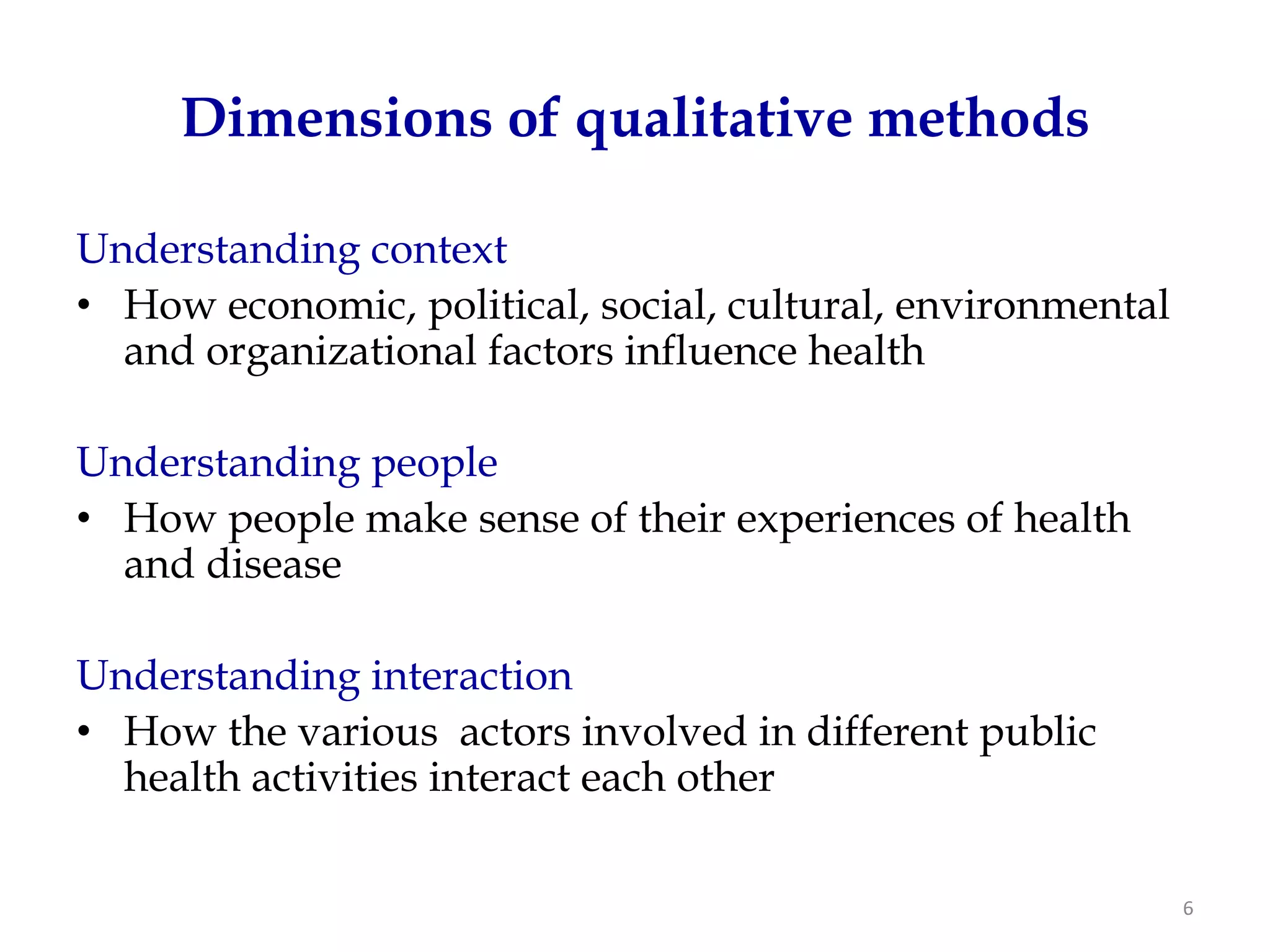 Dimensions of qualitative methods

Understanding context
• How economic, political, social, cultural, environmental
  and organizational factors influence health

Understanding people
• How people make sense of their experiences of health
  and disease

Understanding interaction
• How the various actors involved in different public
  health activities interact each other

                                                             6
 