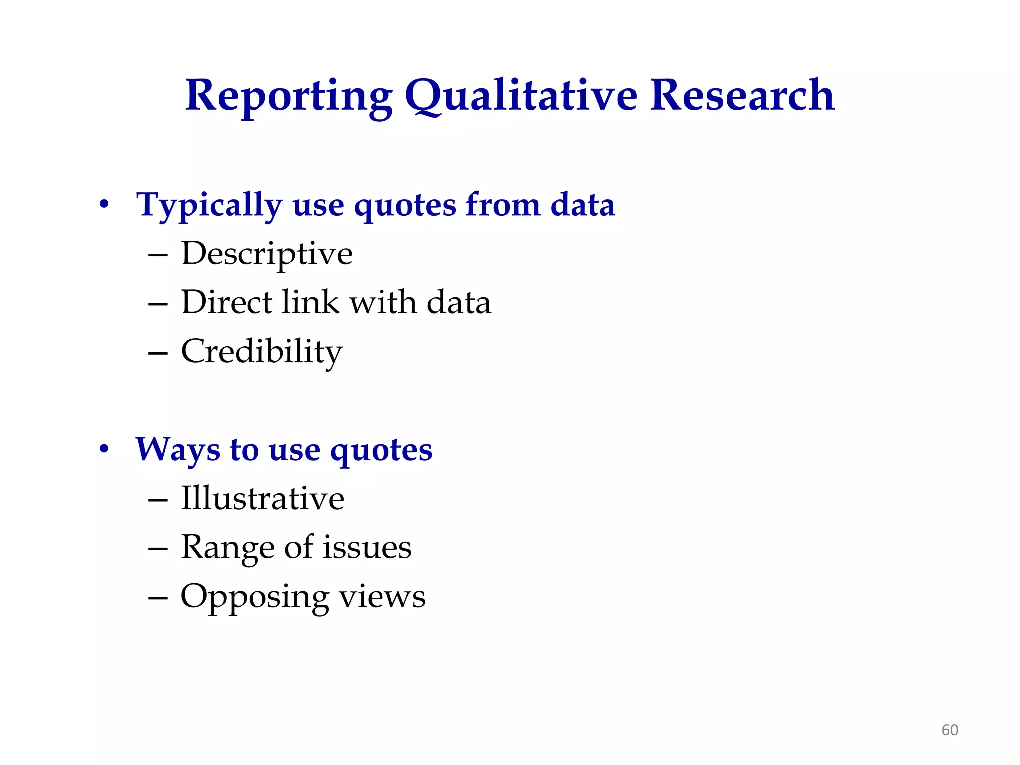 Reporting Qualitative Research

• Typically use quotes from data
   – Descriptive
   – Direct link with data
   – Credibility

• Ways to use quotes
  – Illustrative
  – Range of issues
  – Opposing views


                                      60
 