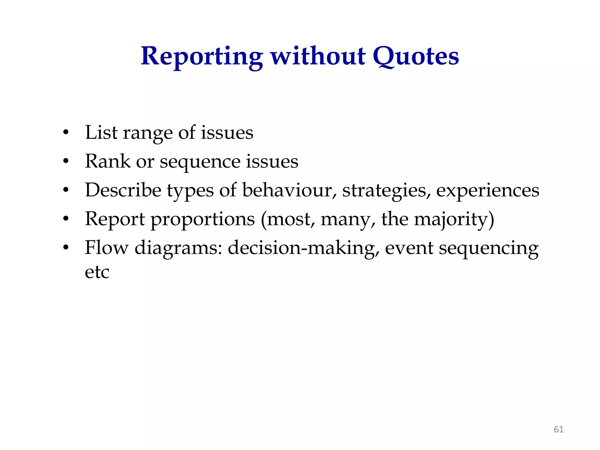 Reporting without Quotes

•   List range of issues
•   Rank or sequence issues
•   Describe types of behaviour, strategies, experiences
•   Report proportions (most, many, the majority)
•   Flow diagrams: decision-making, event sequencing
    etc




                                                           61
 