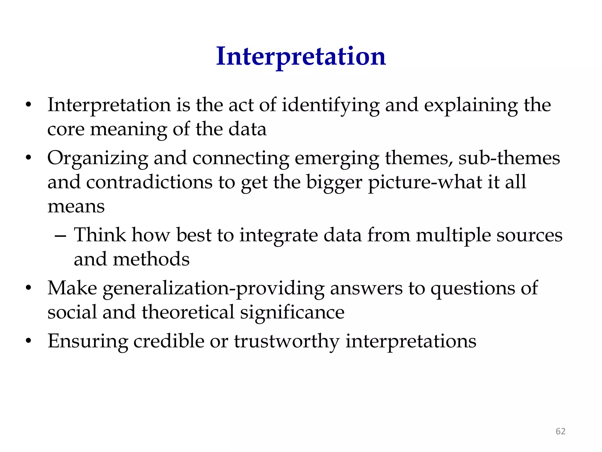 Interpretation
• Interpretation is the act of identifying and explaining the
  core meaning of the data
• Organizing and connecting emerging themes, sub-themes
  and contradictions to get the bigger picture-what it all
  means
   – Think how best to integrate data from multiple sources
     and methods
• Make generalization-providing answers to questions of
  social and theoretical significance
• Ensuring credible or trustworthy interpretations



                                                            62
 