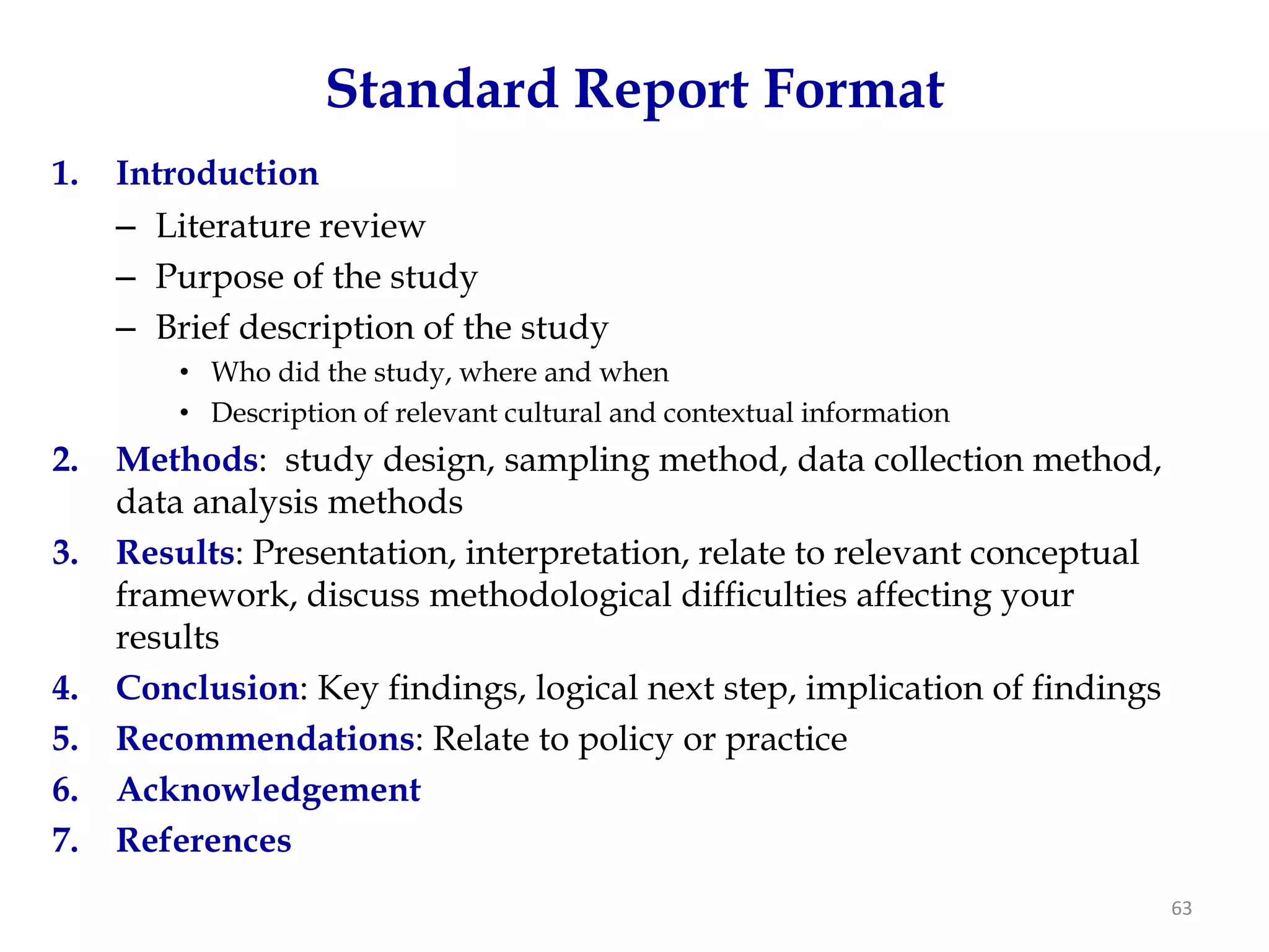 Standard Report Format
1.   Introduction
     – Literature review
     – Purpose of the study
     – Brief description of the study
         • Who did the study, where and when
         • Description of relevant cultural and contextual information
2.   Methods: study design, sampling method, data collection method,
     data analysis methods
3.   Results: Presentation, interpretation, relate to relevant conceptual
     framework, discuss methodological difficulties affecting your
     results
4.   Conclusion: Key findings, logical next step, implication of findings
5.   Recommendations: Relate to policy or practice
6.   Acknowledgement
7.   References
                                                                            63
 