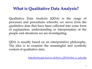 What is Qualitative Data Analysis?

Qualitative Data Analysis (QDA) is the range of
processes and procedures whereby we move from the
qualitative data that have been collected into some form
of explanation, understanding or interpretation of the
people and situations we are investigating.

QDA is usually based on an interpretative philosophy.
The idea is to examine the meaningful and symbolic
content of qualitative data

             http://onlineqda.hud.ac.uk/Intro_QDA/what_is_qda.php


                                                               24
 