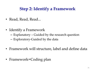 Step 2: Identify a Framework

• Read, Read, Read...

• Identify a Framework
  – Explanatory – Guided by the research question
  – Exploratory-Guided by the data


• Framework will structure, label and define data

• Framework=Coding plan

                                                    35
 
