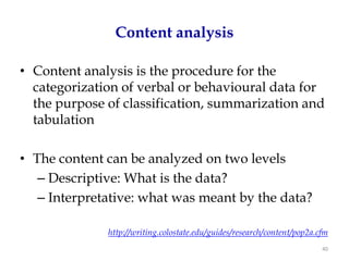 Content analysis

• Content analysis is the procedure for the
  categorization of verbal or behavioural data for
  the purpose of classification, summarization and
  tabulation

• The content can be analyzed on two levels
   – Descriptive: What is the data?
   – Interpretative: what was meant by the data?

              http://writing.colostate.edu/guides/research/content/pop2a.cfm
                                                                          40
 