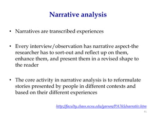 Narrative analysis

• Narratives are transcribed experiences

• Every interview/observation has narrative aspect-the
  researcher has to sort-out and reflect up on them,
  enhance them, and present them in a revised shape to
  the reader

• The core activity in narrative analysis is to reformulate
  stories presented by people in different contexts and
  based on their different experiences

                     http://faculty.chass.ncsu.edu/garson/PA765/narrativ.htm
                                                                          41
 