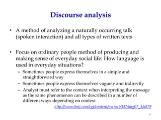 Discourse analysis

• A method of analyzing a naturally occurring talk
  (spoken interaction) and all types of written texts

• Focus on ordinary people method of producing and
  making sense of everyday social life: How language is
  used in everyday situations?
   – Sometimes people express themselves in a simple and
     straightforward way
   – Sometimes people express themselves vaguely and indirectly
   – Analyst must refer to the context when interpreting the message
     as the same phenomenon can be described in a number of
     different ways depending on context
                     http://www.bmj.com/cgi/content/extract/337/aug07_3/a879
                                                                          42
 