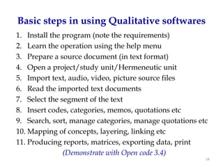 Basic steps in using Qualitative softwares
1. Install the program (note the requirements)
2. Learn the operation using the help menu
3. Prepare a source document (in text format)
4. Open a project/study unit/Hermeneutic unit
5. Import text, audio, video, picture source files
6. Read the imported text documents
7. Select the segment of the text
8. Insert codes, categories, memos, quotations etc
9. Search, sort, manage categories, manage quotations etc
10. Mapping of concepts, layering, linking etc
11. Producing reports, matrices, exporting data, print
               (Demonstrate with Open code 3.4)
                                                        54
 