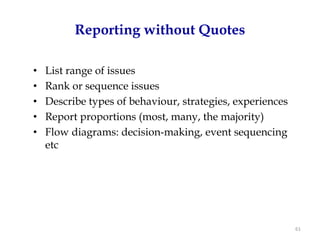 Reporting without Quotes

•   List range of issues
•   Rank or sequence issues
•   Describe types of behaviour, strategies, experiences
•   Report proportions (most, many, the majority)
•   Flow diagrams: decision-making, event sequencing
    etc




                                                           61
 