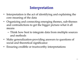 Interpretation
• Interpretation is the act of identifying and explaining the
  core meaning of the data
• Organizing and connecting emerging themes, sub-themes
  and contradictions to get the bigger picture-what it all
  means
   – Think how best to integrate data from multiple sources
     and methods
• Make generalization-providing answers to questions of
  social and theoretical significance
• Ensuring credible or trustworthy interpretations



                                                            62
 