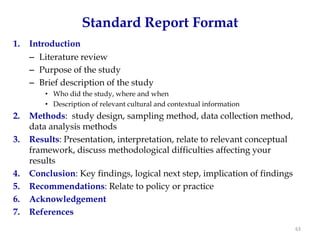Standard Report Format
1.   Introduction
     – Literature review
     – Purpose of the study
     – Brief description of the study
         • Who did the study, where and when
         • Description of relevant cultural and contextual information
2.   Methods: study design, sampling method, data collection method,
     data analysis methods
3.   Results: Presentation, interpretation, relate to relevant conceptual
     framework, discuss methodological difficulties affecting your
     results
4.   Conclusion: Key findings, logical next step, implication of findings
5.   Recommendations: Relate to policy or practice
6.   Acknowledgement
7.   References
                                                                            63
 