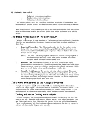 12 Qualitative Data Analysis

              C        Collect sets of those interesting things.
              C        Think about those interesting things.
              C        Write a report about those things.
     Three of these (Notice, Collect, and Think) were discussed in the first part of this appendix. The
     other two arrows represent the entry and exit points of the process (Collect Data and Write a Report).


     While the placement of these arrows suggests that the process is progressive and linear, the diagram
     preserves the nonlinear, iterative, and recursive aspects of the process as discussed in the previous
     section.

The Basic Procedures of The Ethnograph
     The boxes        represent the basic procedures of The Ethnograph (Import and Number Files, Code
     Data Files, and Search for Coded Segments). For an overview of these procedures see Chapter 4:
     Quick Tour.
     1.       Import and Number Data Files: This procedure takes data files that you have created
              (using either your word processor, or the Ethnograph Editor), and transforms them into
              “numbered” data files that The Ethnograph can process. These are the basic data records
              that you read and analyze.
              NOTE: Later, when I talk about going back to Import and Number, I mean going back to
                    the data records you previously created when you ran the Import and Number
                    procedure, not the Import and Number process itself.
     2.       Code Data Files: This procedure facilitates the process of identifying and naming
              interesting things in your data files. The differently shaped and shaded boxes inside of this
              figure represent the various types of things you might notice and code in your data. At this
              point you are still dealing with an undifferentiated mass of coded data.
     3.       Search for Coded Segments: The next step is to bring order to your data. This means
              disassembling and reassembling the data set based on your coding scheme. We also call
              this process “sorting and sifting” your data. This makes it easier for you to closely examine,
              and compare and contrast, things that you notice in your data. This process is represented
              by the orderly display of shaded boxes in the figure.

The Swirls and Eddies of the Analysis Process
     The light curving arrows          represent the swirls and eddies of qualitative data analysis.
     Analysis does not just happen. It evolves and develops in an iterative and recursive fashion. As the
     analysis develops you learn to think differently about the data you have already collected. As you
     progress through the various steps in the process you are constantly returning to previous steps.

     Coding Influences Coding and Analysis
     The initial coding work that you do (represented by the Code Data Files box) helps you notice new
     things in your data. Notice the arrow that goes from this box back to the Import and Number Files
     box. This arrow is labeled Read. This means that you need to read your original data files again.
     The act of coding changes both the original data and your relationship to that data. As you start to
     code you will discover other things to notice and code.
 