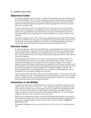 14 Qualitative Data Analysis

Objectivist Codes
     An objectivist approach treats code words as “condensed representation of the facts described in the
     data” (Seidel and Kelle, 1995). Given this assumption, code words can be treated as surrogates for
     the text, and the analysis can focus on the codes instead of the text itself. You can then emulate
     traditional distributional analysis and hypothesis testing for qualitative data. But first you must be
     able to trust your code words.
     To trust a code word you need: 1) to guarantee that every time you use a code word to identify a
     segment of text that segment is an unambiguous instance of what that code word represents, 2) to
     guarantee that you applied that code word to the text consistently in the traditional sense of the
     concept of reliability, and 3) to guarantee that you have identified every instance of what the code
     represents.
     If the above conditions are met, then: 1) the codes are adequate surrogates for the text they identify,
     2) the text is reducible to the codes, and 3) it is appropriate to analyze relationships among codes. If
     you fall short of meeting these conditions then an analysis of relationships among code words is
     risky business. I have identified some of these risks in an earlier work (Seidel, 1991).

Heuristic Codes
     In a heuristic approach, code words are primarily flags or signposts that point to things in the data.
     The role of code words is to help you collect the things you have noticed so you can subject them to
     further analysis. Heuristic codes help you reorganize the data and give you different views of the
     data. They facilitate the discovery of things, and they help you open up the data to further intensive
     analysis and inspection.
     The burdens placed on heuristic codes are much less than those placed on objective codes. In a
     heuristic approach code words more or less represent the things you have noticed. You have no
     assurance that the things you have coded are always the same type of thing, nor that you have
     captured every possible instance of that thing in your coding of the data. This does not absolve you of
     the responsibility to refine and develop your coding scheme and your analysis of the data. Nor does it
     excuse you from looking for “counter examples” and “confirming examples” in the data. The
     heuristic approach does say that coding the data is never enough. It is the beginning of a process
     that requires you to work deeper and deeper into your data.
     Further, heuristic code words change and evolve as the analysis develops. The way you use the same
     code word changes over time. Text coded at time one is not necessarily equivalent with text coded at
     time two. Finally, heuristic code words change and transform the researcher who, in turn, changes
     and transforms the code words as the analysis proceeds.

Somewhere in the Middle.
     In practice most code words in QDA fall somewhere in between pure objectivist and pure heuristic
     coding. The key words here are “in between.” In pure objectivist coding you can blindly trust your
     code words. But in order to do this you must place some heavy burdens and expectations your code
     words. If your code words cannot carry these burdens, and meet these expectations, then any
     analysis premised on an objectivist treatment of code words is problematic. Yet, even in heuristic
     coding you need some level of confidence in your code words.
     Finally, I am not saying that the analysis of codes and relationships among codes is never useful. It
     can be useful in a heuristic sense. But it always has to be tempered with skepticism and doubt about
     the analysis. The ultimate appeal is always to the text itself. (See the example in Appendix C,
     pages C-20 to C-22).
     To paraphrase Shakespeare, the answers we look for are not in the codes, but in ourselves and our
     data.
 