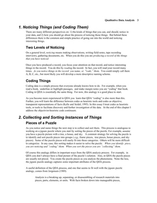 Qualitative Data Analysis 3

1. Noticing Things (and Coding Them)
    There are many different perspectives on: 1) the kinds of things that you can, and should, notice in
    your data, and 2) how you should go about the process of noticing those things. But behind these
    differences there is the common and simple practice of going out into the world and noticing
    interesting things.

    Two Levels of Noticing
    On a general level, noticing means making observations, writing field notes, tape recording
    interviews, gathering documents, etc. When you do this you are producing a record of the things
    that you have noticed.

    Once you have produced a record, you focus your attention on that record, and notice interesting
    things in the record. You do this by reading the record. In fact, you will read your record many
    times. As you notice things in the record you name, or "code,” them. You could simply call them
    A, B, C, etc., but most likely you will develop a more descriptive naming scheme.

    Coding Things
    Coding data is a simple process that everyone already knows how to do. For example, when you
    read a book, underline or highlight passages, and make margin notes you are “coding” that book.
    Coding in QDA is essentially the same thing. For now, this analogy is a good place to start.

    As you become more experienced in QDA you learn that QDA “coding” is also more than this.
    Further, you will learn the difference between codes as heuristic tools and codes as objective,
    transparent representations of facts (Kelle and Seidel, 1995). In this essay I treat codes as heuristic
    tools, or tools to facilitate discovery and further investigation of the data. At the end of this chapter I
    address the objectivist-heuristic code continuum.

2. Collecting and Sorting Instances of Things
    Pieces of a Puzzle
    As you notice and name things the next step is to collect and sort them. This process is analogous to
    working on a jigsaw puzzle where you start by sorting the pieces of the puzzle. For example, assume
    you have a puzzle picture with a tree, a house, and sky. A common strategy for solving the puzzle is
    to identify and sort puzzle pieces into groups ( e.g., frame pieces, tree pieces, house pieces, and sky
    pieces). Some of the puzzle pieces will easily fit into these categories. Others will be more difficult
    to categorize. In any case, this sorting makes it easier to solve the puzzle. When you identify piece,
    you are noticing and “coding” them. When you sort the pieces you are “collecting” them.

    Of course this analogy differs in important ways from the QDA analysis process. For example, in
    QDA you don’t always have a final picture of the puzzle’s solution. Also, in QDA the puzzle pieces
    are usually not precut. You create the puzzle pieces as you analyze the phenomena. None the less,
    the jigsaw puzzle analogy captures some important attributes of the QDA process.

    A useful definition of the QDA process, and one that seems to fit well with the jigsaw puzzle
    analogy, comes from Jorgensen (1989).

             Analysis is a breaking up, separating, or disassembling of research materials into
             pieces, parts, elements, or units. With facts broken down into manageable pieces,
 
