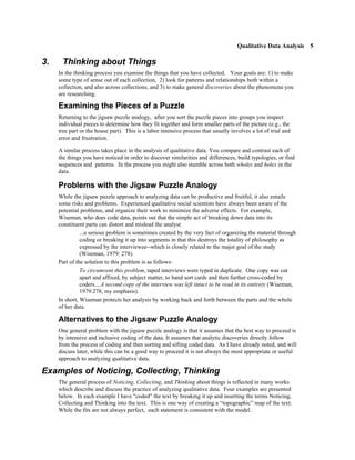 Qualitative Data Analysis 5

3.    Thinking about Things
     In the thinking process you examine the things that you have collected. Your goals are: 1) to make
     some type of sense out of each collection, 2) look for patterns and relationships both within a
     collection, and also across collections, and 3) to make general discoveries about the phenomena you
     are researching.

     Examining the Pieces of a Puzzle
     Returning to the jigsaw puzzle analogy, after you sort the puzzle pieces into groups you inspect
     individual pieces to determine how they fit together and form smaller parts of the picture (e.g., the
     tree part or the house part). This is a labor intensive process that usually involves a lot of trial and
     error and frustration.

     A similar process takes place in the analysis of qualitative data. You compare and contrast each of
     the things you have noticed in order to discover similarities and differences, build typologies, or find
     sequences and patterns. In the process you might also stumble across both wholes and holes in the
     data.

     Problems with the Jigsaw Puzzle Analogy
     While the jigsaw puzzle approach to analyzing data can be productive and fruitful, it also entails
     some risks and problems. Experienced qualitative social scientists have always been aware of the
     potential problems, and organize their work to minimize the adverse effects. For example,
     Wiseman, who does code data, points out that the simple act of breaking down data into its
     constituent parts can distort and mislead the analyst.
               ...a serious problem is sometimes created by the very fact of organizing the material through
               coding or breaking it up into segments in that this destroys the totality of philosophy as
               expressed by the interviewee--which is closely related to the major goal of the study
               (Wiseman, 1979: 278).
     Part of the solution to this problem is as follows:
               To circumvent this problem, taped interviews were typed in duplicate. One copy was cut
               apart and affixed, by subject matter, to hand sort cards and then further cross-coded by
               coders....A second copy of the interview was left intact to be read in its entirety (Wiseman,
               1979:278, my emphasis).
     In short, Wiseman protects her analysis by working back and forth between the parts and the whole
     of her data.

     Alternatives to the Jigsaw Puzzle Analogy
     One general problem with the jigsaw puzzle analogy is that it assumes that the best way to proceed is
     by intensive and inclusive coding of the data. It assumes that analytic discoveries directly follow
     from the process of coding and then sorting and sifting coded data. As I have already noted, and will
     discuss later, while this can be a good way to proceed it is not always the most appropriate or useful
     approach to analyzing qualitative data.

Examples of Noticing, Collecting, Thinking
     The general process of Noticing, Collecting, and Thinking about things is reflected in many works
     which describe and discuss the practice of analyzing qualitative data. Four examples are presented
     below. In each example I have "coded" the text by breaking it up and inserting the terms Noticing,
     Collecting and Thinking into the text. This is one way of creating a “topographic” map of the text.
     While the fits are not always perfect, each statement is consistent with the model.
 
