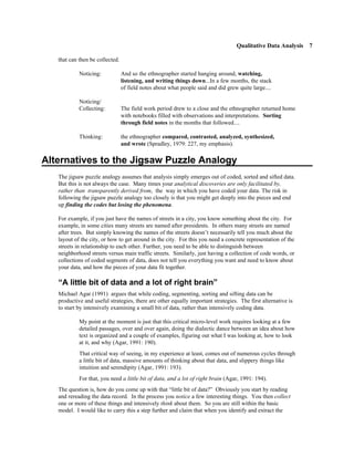 Qualitative Data Analysis 7

   that can then be collected.

            Noticing:            And so the ethnographer started hanging around, watching,
                                 listening, and writing things down...In a few months, the stack
                                 of field notes about what people said and did grew quite large....

            Noticing/
            Collecting:          The field work period drew to a close and the ethnographer returned home
                                 with notebooks filled with observations and interpretations. Sorting
                                 through field notes in the months that followed....

            Thinking:            the ethnographer compared, contrasted, analyzed, synthesized,
                                 and wrote (Spradley, 1979: 227, my emphasis).


Alternatives to the Jigsaw Puzzle Analogy
   The jigsaw puzzle analogy assumes that analysis simply emerges out of coded, sorted and sifted data.
   But this is not always the case. Many times your analytical discoveries are only facilitated by,
   rather than transparently derived from, the way in which you have coded your data. The risk in
   following the jigsaw puzzle analogy too closely is that you might get deeply into the pieces and end
   up finding the codes but losing the phenomena.

   For example, if you just have the names of streets in a city, you know something about the city. For
   example, in some cities many streets are named after presidents. In others many streets are named
   after trees. But simply knowing the names of the streets doesn’t necessarily tell you much about the
   layout of the city, or how to get around in the city. For this you need a concrete representation of the
   streets in relationship to each other. Further, you need to be able to distinguish between
   neighborhood streets versus main traffic streets. Similarly, just having a collection of code words, or
   collections of coded segments of data, does not tell you everything you want and need to know about
   your data, and how the pieces of your data fit together.

   “A little bit of data and a lot of right brain”
   Michael Agar (1991) argues that while coding, segmenting, sorting and sifting data can be
   productive and useful strategies, there are other equally important strategies. The first alternative is
   to start by intensively examining a small bit of data, rather than intensively coding data.

            My point at the moment is just that this critical micro-level work requires looking at a few
            detailed passages, over and over again, doing the dialectic dance between an idea about how
            text is organized and a couple of examples, figuring out what I was looking at, how to look
            at it, and why (Agar, 1991: 190).
            That critical way of seeing, in my experience at least, comes out of numerous cycles through
            a little bit of data, massive amounts of thinking about that data, and slippery things like
            intuition and serendipity (Agar, 1991: 193).
            For that, you need a little bit of data, and a lot of right brain (Agar, 1991: 194).
   The question is, how do you come up with that “little bit of data?” Obviously you start by reading
   and rereading the data record. In the process you notice a few interesting things. You then collect
   one or more of these things and intensively think about them. So you are still within the basic
   model. I would like to carry this a step further and claim that when you identify and extract the
 