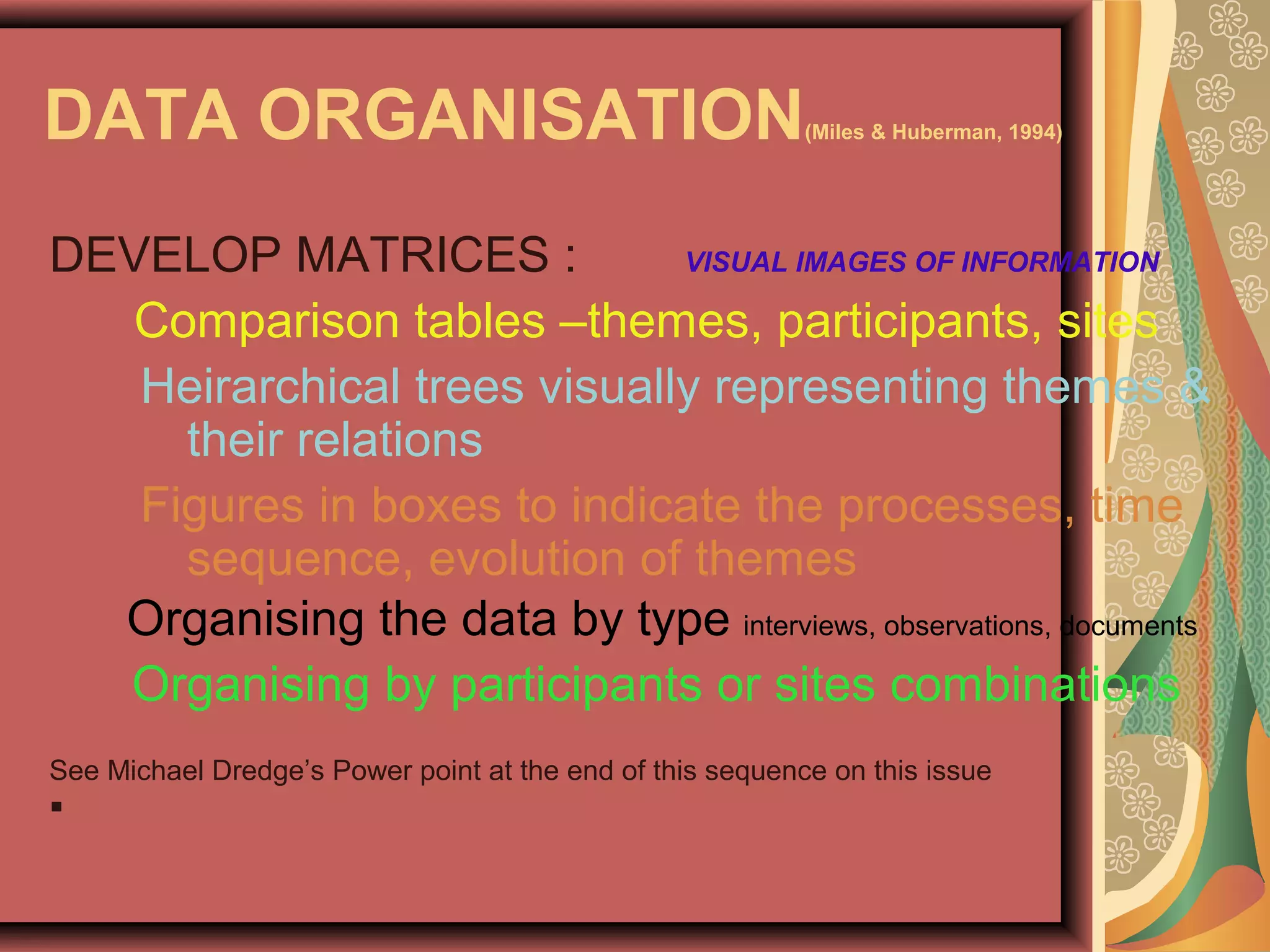 DATA ORGANISATION(Miles & Huberman, 1994)
DEVELOP MATRICES : VISUAL IMAGES OF INFORMATION
Comparison tables –themes, participants, sites
Heirarchical trees visually representing themes &
their relations
Figures in boxes to indicate the processes, time
sequence, evolution of themes
Organising the data by type interviews, observations, documents
Organising by participants or sites combinations
See Michael Dredge’s Power point at the end of this sequence on this issue

 