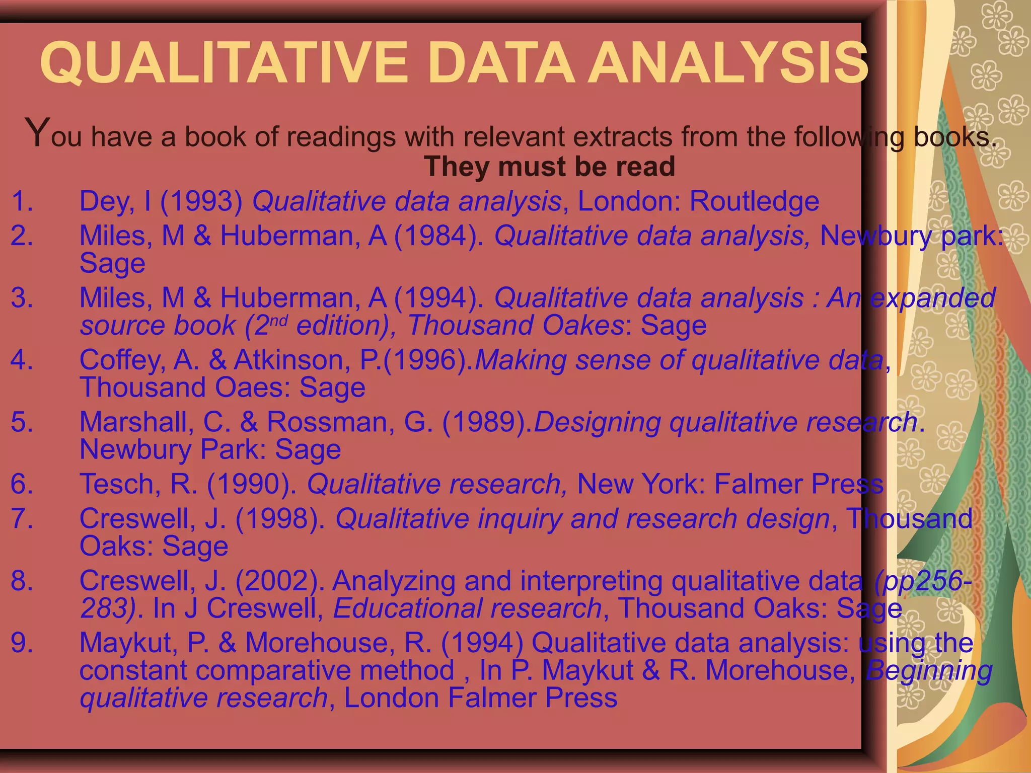 QUALITATIVE DATA ANALYSIS
You have a book of readings with relevant extracts from the following books.
They must be read
1. Dey, I (1993) Qualitative data analysis, London: Routledge
2. Miles, M & Huberman, A (1984). Qualitative data analysis, Newbury park:
Sage
3. Miles, M & Huberman, A (1994). Qualitative data analysis : An expanded
source book (2nd
edition), Thousand Oakes: Sage
4. Coffey, A. & Atkinson, P.(1996).Making sense of qualitative data,
Thousand Oaes: Sage
5. Marshall, C. & Rossman, G. (1989).Designing qualitative research.
Newbury Park: Sage
6. Tesch, R. (1990). Qualitative research, New York: Falmer Press
7. Creswell, J. (1998). Qualitative inquiry and research design, Thousand
Oaks: Sage
8. Creswell, J. (2002). Analyzing and interpreting qualitative data (pp256-
283). In J Creswell, Educational research, Thousand Oaks: Sage
9. Maykut, P. & Morehouse, R. (1994) Qualitative data analysis: using the
constant comparative method , In P. Maykut & R. Morehouse, Beginning
qualitative research, London Falmer Press
 